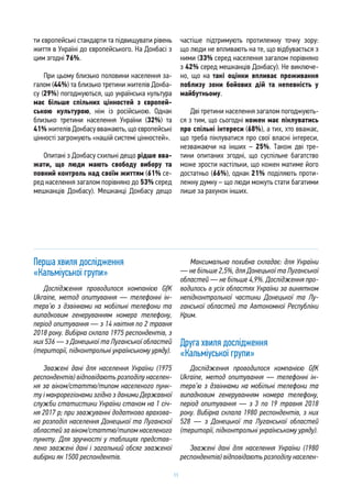 11
ти європейські стандарти та підвищувати рівень
життя в Україні до європейського. На Донбасі з
цим згодні 76%.
При цьому близько половини населення за-
галом (44%) та близько третини жителів Донба-
су (29%) погоджуються, що українська культура
має більше спільних цінностей з європей-
ською культурою, ніж із російською. Однак
близько третини населення України (32%) та
41% жителів Донбасу вважають, що європейські
цінності загрожують «нашій системі цінностей».
Опитані з Донбасу схильні дещо рідше вва-
жати, що люди мають свободу вибору та
повний контроль над своїм життям (61% се-
ред населення загалом порівняно до 53% серед
мешканців Донбасу). Мешканці Донбасу дещо
частіше підтримують протилежну точку зору:
що люди не впливають на те, що відбувається з
ними (33% серед населення загалом порівняно
з 42% серед мешканців Донбасу). Не виключе-
но, що на такі оцінки впливає проживання
поблизу зони бойових дій та непевність у
майбутньому.
Дві третини населення загалом погоджують-
ся з тим, що сьогодні кожен має піклуватись
про спільні інтереси (68%), а тих, хто вважає,
що треба піклуватися про свої власні інтереси,
незважаючи на інших – 25%. Також дві тре-
тини опитаних згодні, що суспільне багатство
може зрости настільки, що кожен матиме його
достатньо (66%), однак 21% поділяють проти-
лежну думку – що люди можуть стати багатими
лише за рахунок інших.
Перша хвиля дослідження
«Кальміуської групи»
Дослідження проводилося компанією GfK
Ukraine, метод опитування — телефонні ін-
терв’ю з дзвінками на мобільні телефони та
випадковим генеруванням номера телефону,
період опитування — з 14 квітня по 2 травня
2018 року. Вибірка склала 1975 респондентів, з
них 536 — з Донецької та Луганської областей
(території, підконтрольні українському уряду).
Зважені дані для населення України (1975
респондентів) відповідають розподілу населен-
ня за віком/статтю/типом населеного пунк-
ту і макрорегіонами згідно з даними Державної
служби статистики України станом на 1 січ-
ня 2017 р; при зважуванні додатково врахова-
но розподіл населення Донецької та Луганскої
областей за віком/статтю/типом населеного
пункту. Для зручності у таблицях представ-
лено зважені дані і загальний обсяг зваженої
вибірки як 1500 респондентів.
Максимальна похибка складає: для України
— не більше 2,5%, для Донецької та Луганської
областей — не більше 4,9%. Дослідження про-
водилось в усіх областях України за винятком
непідконтрольної частини Донецької та Лу-
ганської областей та Автономної Республіки
Крим.
Друга хвиля дослідження
«Кальміуської групи»
Дослідження проводилося компанією GfK
Ukraine, метод опитування — телефонні ін-
терв’ю з дзвінками на мобільні телефони та
випадковим генеруванням номера телефону,
період опитування — з 3 по 19 травня 2018
року. Вибірка склала 1980 респондентів, з них
528 — з Донецької та Луганської областей
(території, підконтрольні українському уряду).
Зважені дані для населення України (1980
респондентів) відповідають розподілу населен-
 