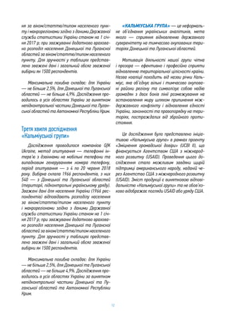 12
ня за віком/статтю/типом населеного пунк-
ту і макрорегіонами згідно з даними Державної
служби статистики України станом на 1 січ-
ня 2017 р; при зважуванні додатково врахова-
но розподіл населення Донецької та Луганскої
областей за віком/статтю/типом населеного
пункту. Для зручності у таблицях представ-
лено зважені дані і загальний обсяг зваженої
вибірки як 1500 респондентів.
Максимальна похибка складає: для України
— не більше 2,5%, для Донецької та Луганської
областей — не більше 4,9%. Дослідження про-
водилось в усіх областях України за винятком
непідконтрольної частини Донецької та Луган-
ської областей та Автономної Республіки Крим.
Третя хвиля дослідження
«Кальміуської групи»
Дослідження проводилося компанією GfK
Ukraine, метод опитування — телефонні ін-
терв’ю з дзвінками на мобільні телефони та
випадковим генеруванням номера телефону,
період опитування — з 4 по 20 червня 2018
року. Вибірка склала 1966 респондентів, з них
540 — з Донецької та Луганської областей
(території, підконтрольні українському уряду).
Зважені дані для населення України (1966 рес-
пондентів) відповідають розподілу населення
за віком/статтю/типом населеного пункту
і макрорегіонами згідно з даними Державної
служби статистики України станом на 1 січ-
ня 2017 р; при зважуванні додатково врахова-
но розподіл населення Донецької та Луганскої
областей за віком/статтю/типом населеного
пункту. Для зручності у таблицях представ-
лено зважені дані і загальний обсяг зваженої
вибірки як 1500 респондентів.
Максимальна похибка складає: для України
— не більше 2,5%, для Донецької та Луганської
областей — не більше 4,9%. Дослідження про-
водилось в усіх областях України за винятком
непідконтрольної частини Донецької та Лу-
ганської областей та Автономної Республіки
Крим.
«КАЛЬМІУСЬКА ГРУПА» — це неформаль-
не об’єднання українських аналітиків, мета
якого — сприяння відновленню державного
суверенітету на тимчасово окупованих тери-
торіях Донецької та Луганської областей.
Мотивація діяльності нашої групи чітка
і прозора — ефективно і професійно сприяти
відновленню територіальної цілісності країни.
Назва коаліції походить від назви річки Каль-
міус, яка об’єднує вільні і тимчасово окупова-
ні райони регіону та символізує собою надію
громадян з двох боків лінії розмежування на
встановлення миру шляхом припинення між-
державного конфлікту і відновлення єдності
України, законності та правопорядку на тери-
торіях, постраждалих від збройного проти-
стояння.
Це дослідження було представлено ініціа-
тивою «Кальміуська група» в рамках проекту
«Зміцнення громадської довіри» (UCBI ІІ), що
фінансується Агентством США з міжнарод-
ного розвитку (USAID). Проведення цього до-
слідження стало можливим завдяки щирій
підтримці американського народу, наданій че-
рез Агентство США з міжнародного розвитку
(USAID). Зміст продукції є винятковою відпові-
дальністю «Кальміуської групи» та не обов’яз-
ково відображає погляди USAID або уряду США.
 