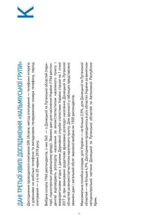 39
ДослідженняпроводилосякомпанієюGfKUkraine,методопитування—телефонніінтерв’ю
здзвінкаминамобільнітелефонитавипадковимгенеруваннямномерателефону,період
опитування—з4по20червня2018року.
Вибіркасклала1966респондентів,зних540—зДонецькоїтаЛуганськоїобластей(тери-
торії,підконтрольніукраїнськомууряду).ЗваженіданідлянаселенняУкраїни(1966респон-
дентів)відповідаютьрозподілунаселеннязавіком/статтю/типомнаселеногопунктуі
макрорегіонамизгіднозданимиДержавноїслужбистатистикиУкраїнистаномна1січня
2017р;призважуваннідодаткововрахованорозподілнаселенняДонецькоїтаЛуганскої
областейзавіком/статтю/типомнаселеногопункту.Длязручностіутаблицяхпредставлено
зваженіданіізагальнийобсягзваженоївибіркияк1500респондентів.
Максимальнапохибкаскладає:дляУкраїни—небільше2,5%,дляДонецькоїтаЛуганської
областей—небільше4,9%.ДослідженняпроводилосьвусіхобластяхУкраїнизавинятком
непідконтрольноїчастиниДонецькоїтаЛуганськоїобластейтаАвтономноїРеспубліки
Крим.
ДАНІТРЕТЬОЇХВИЛІДОСЛІДЖЕННЯ«КАЛЬМІУСЬКОЇГРУПИ»
 