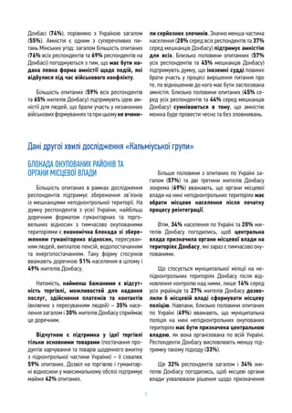 5
Донбасі (74%), порівняно з Україною загалом
(55%). Амністія є одним з суперечливих пи-
тань Мінських угод: загалом більшість опитаних
(76% всіх респондентів та 69% респондентів на
Донбасі) погоджуються з тим, що має бути на-
дана певна форма амністії щодо подій, які
відбулися під час військового конфлікту.
Більшість опитаних (59% всіх респондентів
та 65% жителів Донбасу) підтримують ідею ам-
ністії для людей, що брали участь у незаконних
військовихформуванняхтаприцьомуне вчини-
ли серйозних злочинів. Значно менша частина
населення (28% серед всіх респондентів та 37%
серед мешканців Донбасу) підтримує амністію
для всіх. Близько половини опитанних (57%
усіх респондентів та 45% мешканців Донбасу)
підтримують думку, що іноземні судді повинні
брати участь у процесі вирішення питання про
те, по відношенню до кого має бути застосована
амністія. Близько половини опитаних (45% се-
ред усіх респондентів та 44% серед мешканців
Донбасу) сумніваються в тому, що амністію
можна буде провести чесно та без зловживань.
Дані другої хвилі дослідження «Кальміуської групи»
БЛОКАДА ОКУПОВАНИХ РАЙОНІВ ТА
ОРГАНИ МІСЦЕВОЇ ВЛАДИ
Більшість опитаних в рамках дослідження
респондентів підтримує збереження зв’язків
із мешканцями непідконтрольної території. На
думку респондентів з усієї України, найбільш
доречним форматом гуманітарних та торго-
вельних відносин з тимчасово окупованими
територіями є економічна блокада зі збере-
женням гуманітарних відносин, пересуван-
ням людей, виплатою пенсій, водопостачанням
та енергопостачанням. Таку форму стосунків
вважають доречною 51% населення в цілому і
49% жителів Донбасу.
Натомість, найменш бажаними є відсут-
ність торгівлі, можливостей для надання
послуг, здійснення платежів та контактів
(включно з пересуванням людей) – 35% насе-
лення загалом і 30% жителів Донбасу сприймає
це доречним.
Відчутною є підтримка у ідеї торгівлі
тільки основними товарами (постачання про-
дуктів харчування та товарів щоденного вжитку
з підконтрольної частини України) – її схвалює
59% опитаних. Дозвіл на торгівлю і гуманітар-
ні відносини у максимальному обсязі підтримує
майже 42% опитаних.
Більше половини з опитаних по Україні за-
галом (57%) та дві третини жителів Донбасу
зокрема (69%) вважають, що органи місцевої
влади на нині непідконтрольних територіях має
обрати місцеве населення після початку
процесу реінтеграції.
Втім, 34% населення по Україні та 20% жи-
телів Донбасу погодились, щоб центральна
влада призначила органи місцевої влади на
територіях Донбасу, які зараз є тимчасово оку-
пованими.
Що стосується муніципальної міліції на не-
підконтрольних територіях Донбасу після від-
новлення контролю над ними, лише 14% серед
усіх українців та 27% жителів Донбасу дозво-
лили б місцевій владі сформувати місцеву
поліцію. Навпаки, близько половини опитаних
по Україні (49%) вважають, що муніципальна
поліція на нині непідконтрольних окупованих
територіях має бути призначена центральною
владою, як вона організована по всій Україні.
Респонденти Донбасу висловлюють меншу під-
тримку такому підходу (33%).
Ще 32% респондентів загалом і 34% жи-
телів Донбасу погодились, щоб місцеві органи
влади ухвалювали рішення щодо призначення
 