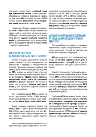 6
середньої і нижньої ланок, а керівний склад
був призначений Києвом. Подібна думка ви-
словлювалась і стосовно формування судових
органів: лише 13% населення загалом та 25%
жителів Донбасу дозволили б місцевим орга-
нам влади призначити судові органи.
На противагу, близько половини респонден-
тів (54%) та 40% жителів Донбасу вважають за
краще, щоб їх сформувала центральна влада.
27% серед усіх мешканців країни та 29% жи-
телів Донбасу віддають перевагу змішаному
варіанту, коли центральна влада призначає ке-
рівний склад судових органів, а місцева влада
– середні та нижні ланки.
АМНІСТІЯ ТА ЛЮСТРАЦІЯ
НА НЕПІДКОНТРОЛЬНИХ НИНІ ТЕРИТОРІЯХ
Опитані громадяни демонструють високий
рівень лояльності до своїх співгромадян, що
залишилися та працюють на непідконтрольній
території. Переважна більшість українців (від
76% до 93%) та мешканців Донбасу (від 78%
до 92%) скоріше або цілком згодні з тим, що
людям на непідконтрольних територіях Донба-
су, які працюють у сферах охорони здоров’я,
комунальних послуг, освіти та соціального
захисту як фахівцям середньої, так і нижньої
ланок, слід дозволити зберегти свої робочі
місця у разі відновлення Україною контролю
над цими територіями.
Троє з чотирьох українців (74%) та аналогічна
частка серед жителів Донбасу (75%) погоджу-
ються, що лікарі та фахівці керівної ланки охоро-
ни здоров’я мають зберегти свої робочі місця.
Більше половини населення України (від
58% до 60%) та двоє з трьох жителів Донбасу
(65-66%) не заперечують проти того, щоб фа-
хівці керівної ланки у сферах комунальних по-
слуг, освіти та соціального захисту зберегли
свої робочі місця.
Інше ставлення громадяни демонструють по
відношенню до людей, що працюють в незакон-
них органах самопроголошеної влади. Більшість
українців (77% та 73%), а також дві третини
жителів Донбасу (65% та 60%) не погоджують-
ся з тим, що представникам незаконних орга-
нів управління окремими територіями Донбасу
будь-якого рівня можна дозволити зберегти
свої робочі місця у разі відновлення Києвом
контролю над цими територіями.
ДОПОМОГА ВНУТРІШНІМ ПЕРЕСЕЛЕНЦЯМ
ТА МЕШКАНЦЯМ НЕПІДКОНТРОЛЬНИХ
ТЕРИТОРІЙ
Переважна більшість опитаних підтримують
надання пільг людям, які приїжджають з тим-
часово окупованих територій на територію, що
контролюється українським урядом.
82% респондентів з усієї України погоджу-
ються, що потрібно надавати пільги дітям з
непідконтрольних територій для вступу до
вищих навчальних закладів на українській те-
риторії.
Більшість респондентів підтримують надан-
няпільгвнутрішньопереміщенимособам.Таким
чином, 85% населення загалом погоджуються,
що діти переселенців мають отримувати піль-
ги для вступу до вищих навчальних закладів на
підконтрольній українській владі території, 82%
схвалюють дотації для внутрішньо переміще-
них осіб, які створюють невеликі підприємства
в приймаючій громаді.
Приблизно 67% опитаних по Україні цілко-
вито або переважно схвалили б рішення почати
співпрацювати з компанією, яка знаходить-
ся на непідконтрольній території після закін-
чення конфлікту. Серед мешканців Донбасу на
таку пропозицію погодилися б 68% опитаних.
Більшість українців (85%) схвалили б надання
права голосу на місцевих виборах у їхній при-
ймаючий громаді переселенцям.
 