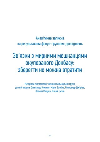 60
Аналітична записка
за результатами фокус-групових досліджень
Зв’язки з мирними мешканцями
окупованого Донбасу:
зберегти не можна втратити
Матеріали підготовлені членами Кальміуської групи,
до якої входять Олександр Клюжев, Марія Золкіна, Олександр Дмітрієв,
Олексій Мацука, Віталій Сизов
 