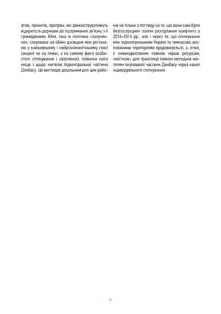 62
атив, проектів, програм, які демонструватимуть
відкритість держави до підтримання зв’язку з її
громадянами. Втім, така ж політика «залучен-
ня», скерована на обмін досвідом між регіона-
ми у найширшому і найрізноманітнішому сенсі
(акцент не на темах, а на самому факті особи-
стого спілкування і залучення), повинна мати
місце і щодо жителів підконтрольної частини
Донбасу. Це виглядає доцільним для цих райо-
нів не тільки з погляду на те, що вони самі були
безпосереднім полем розгортання конфлікту у
2014-2015 рр., але і через те, що спілкування
між підконтрольними Україні та тимчасово оку-
пованими територіями продовжується, а, отже,
є невикористаним повною мірою ресурсом,
«містком» для трансляції певних меседжів жи-
телям окупованої частини Донбасу через канал
індивідуального спілкування.
 