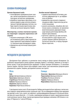 63
ОСНОВНІ РЕКОМЕНДАЦІЇ
Органам державної влади:
• інтенсифікувати проведення різних захо-
дів з метою налагодження соціальних та
культурних зв’язків між громадянами,
• розробити гуманітарно-орієнтовану та со-
ціально відкриту щодо жителів непідкон-
трольної території державну політику, яка
буде сприяти їхньому практичному залу-
ченню до суспільних процесів в Україні.
Міністерству з питань тимчасово окупова-
них територій і вимушено переселених осіб
зокрема:
• посилити комунікацію із ЗМІ, вести
роз’яснювальну роботу серед журналістів
щодо термінології врегулювання конфлік-
ту, пояснення норм міжнародного права,
• відмовитись від політизації процесу реін-
теграції.
Засобам масової інформації:
• подавати максимально об’єктивну, реа-
лістичну інформацію про те, що відбува-
ється на Донбасі,
• відмовитись від штучного створення і
поширення міфів, стереотипів про регіон
та його мешканців,
• уникати узагальнень, емоційних або полі-
тичних оцінок у матеріалах, які присвячені
висвітленню рішень державної влади
щодо процесу реінтеграції Донбасу або
мирного врегулювання,
• критично ставитись до заяв політиків,
які вони роблять щодо процесу реін-
теграції окремих районів Донецької та
Луганської областей, в період передви-
борчих перегонів.
МЕТОДОЛОГІЯ ДОСЛІДЖЕННЯ
Дослідження було здійснено за допомогою такого методу як фокус-групові обговорення. Це
дозволило проаналізувати досвід окремих громадян України, їх мотивації, уявлення та погляди з
різних питань. В ході дослідження було проведено 12 фокус-групових обговорень у 12 населених
пунктах України. Населені пункти були відібрані таким чином, щоб максимально репрезентувати
різноманітність країни. Зокрема, дослідження охопило такі пункти:
Міста:
Київ
Дніпро (Дніпропетровська область)
Краматорськ (Донецька область)
Старобільськ (Луганська область)
Рубіжне (Луганська область)
Овідіополь (Одеська область)
Корюківка (Чернігівська область)
Селища:
Олексієво– Дружківка (Донецька область)
Парасковіївка (Донецька область)
Голубівка (Луганська область)
Червоне (Львівська область)
Миролюбівка (Херсонська область)
У дослідженні взяли участь 96 респондентів. Вибірка респондентів була здійснена з метою яко-
мога ширшого представлення різних соціальних груп. Під час формування вибірки були враховані
такі критерії, як вік, стать, освіта, тип зайнятості, досвід відвідування Донецької та Луганської облас-
тей (для усіх інших областей — 2-3 особи з відповідним досвідом на групу), представлення різних
типів населених пунктів. Фокус-групові дослідження були проведені компанією «GfK Ukraine» в пе-
ріод з 27 березня по 1 квітня 2018 року.
 