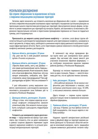64
РЕЗУЛЬТАТИ ДОСЛІДЖЕННЯ
Що сприяє збереженню та відновленню зв’язків
з мирними мешканцями окупованих територій
Одеська область, респондент, 22 роки:
«Ну, уже как бы 4 года решают военным
путем. И ничего не решили»
Донецька область, респондент, 32 роки:
«Просто даже взять, вот у нас Донбасс —
это самая густонаселённая часть Украины,-
самая промышленная. И вот возьмите, даже
если этим всем фронтом, допустим, что они
начнут атаковать, отбивать это. Пред-
ставляете,какиетамразрушения?Таминф-
раструктуры не будет.Что они отвоюют?»
У разі військового шляху вирішення кон-
флікту занепокоєння у респондентів викликала
можливість розширення зони бойових дій та
активність Російської Федерації.
Донецька область, респондент, 36 років:
«Минус в том, что страна агрессор на во-
енный конфликт стопроцентно нанесет
ответный удар. Это может только усугу-
бить ситуацию и расширить территорию
конфликта»
Готовність до компромісів задля досягнен-
ня миру — представники всіх фокус-груп заяв-
ляють про готовність піти на деякі компроміси
в рамках існуючих форматів перемовин задля
мирного вирішення конфлікту та успішної реін-
теграції непідконтрольних територій.
В залежності від місця проведення фо-
кус-групи межі цих компромісів були доволі
широкі. Від часткової або повної амністії для
учасників незаконних збройних формувань —
до особливих економічних відносин окремих
районів Донбасу з Російською Федерацією.
Відповіді на питання переважно фокусува-
лися на двох позиціях. Перша — амністія мож-
лива для тих, хто не здійснив тяжких злочинів.
Київ, респондент, 30 років:
«Это рабочий механизм. Он во многих кон-
фликтах уже действовал и показал, что
активных участников всего лишь 10-20%,
а пассивных оказалось намного больше»
Друга позиція — окрема оцінка відпові-
дальності вищих чинів та керівників незаконних
збройних формувань.
Львівська область, респондент, 57 років:
«Це вищі. Я думаю, що тих дрібних ніхто не
буде вишукувати. Але вищих карати в лю-
бому випадку»
Надання гарантій використання російської
мови в офіційній сфері на території окремих ра-
йонів Донецької та Луганської областей вигля-
дає як можливий компроміс, проте, традиційно
спірним виявилося дихотомічне питання побу-
Загалом, варто зазначити, що готовність населення до збереження або з часом — відновлення
зв’язків з мирними мешканцями окупованих наразі територій є поширеною суспільною реакцією на
пропозицію оцінити перспективи реінтеграції цих територій. Дискутуватися можуть форми, інстру-
менти та умови повернення цих територій під контроль України, але важливість та можливість збе-
реження горизонтальних зв’язків із пересічними громадянами переважно не тільки не піддається
сумніву, але й підтримується.
Прихильність до мирного шляху розв’язання конфлікту — загалом, у всіх фокус-групах аб-
солютна більшість респондентів підтримували мирний шлях врегулювання конфлікту, називаючи в
якості аргументів, в першу чергу, необхідність уникнення жертв серед цивільного населення та руй-
націю інфраструктурних об’єктів. Проте, успіх переговорів в рамках невоєнного способу розв’язання
конфлікту викликає сумніви у респондентів.
 