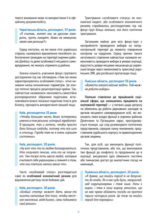 65
тового вживання мови та використання її в офі-
ційному документообігу.
Чернігівська область, респондент, 57 років:
«Я считаю, хотят они на русском гово-
рить, пусть говорят, даже на немецком,
какая нам разница?»
Серед поступок, на які може піти українська
сторона, називалося відновлення пенсійного за-
безпечення громадян на території окремих райо-
нів Донбасу та деякі особливості місцевого само-
врядування, які можуть отримати ці райони.
Значна кількість учасників фокус-групового
дослідження під час обговорень «Чим же може
характеризуватись особливий статус», чітко на-
зивали низку економічних параметрів. Це опи-
сує поточні процеси децентралізації країни. Так,
найчастіше називалися: можливість самостійно
розпоряджатися зібраними податками, вста-
новлювати власні локальні податкові пільги для
бізнесу, прозорість використання грошей тощо.
Київ, респондентка 33 роки:
«Чтобы большая часть денег оставалась
именно в том регионе, который заработал.
В принципе, так и хотели, чтобы просто
дали больше свободы, потому что все шло
в столицу. Города там не в очень хорошем
состоянии»
Київ, респондент, 20 років:
«Ну вот что-то по людям договариваться.
Кто получает пенсию, кто-то не получа-
ет. Там тоже есть масса людей, которые
считают себя украинцами и помнят о том,
что они платили налоги какие-то»
Часто «особливий статус» розглядається
саме як особливий економічний режим для
відновлення регіону після бойових дій.
Київ, респондент, 30 років:
«Особый статус может дать какие-то
льготы налоговые для того, чтобы мест-
ное население, ведя бизнес, сами поднимали
свой регион»
Трактування «особливого статусу» як еко-
номічної моделі, або особливого економічного
режиму сприймалось респондентами під час
фокус-груп більш лояльно, ніж його політичне
трактування.
Загальним майже для всіх фокус-груп є
несприйняття проведення виборів на непід-
контрольній території до моменту повернення
контролю за кордоном. Серед причин такого
негативного ставлення найчастіше називали не-
можливість проводити вибори в умовах окупації,
відсутність довіри місцевих мешканців до україн-
ської влади через неможливість трансляції укра-
їнських ЗМІ, дію російської пропаганди тощо.
Львіська область, респондент 55 років:
«Вивести взагалі війська звідти. Тоді мож-
на робити вибори»
Лояльне ставлення до працівників соці-
альної сфери, що залишились працювати на
окупованій території — у питанні щодо допуску
чи обмежень до роботи державних закладів та
органів місцевого самоврядування осіб, які ви-
конують певні владні функції в окремих районах
Донеччини та Луганщини зараз, прослідкову-
ється позиція, що слід розмежувати політичних
представників, середню ланку чиновників, пред-
ставників судійського корпусу та правоохоронних
органів зокрема.
Так, для осіб, що виконують функції полі-
тичних представників, або тих, що виконували
такі функції до конфлікту та продовжили це в
окупації, висувалася ідея обмежити постійно
або тимчасово доступ до аналогічних посад чи
номінацій.
Львівська область, респондент, 65 років:
«Я думаю, що якийсь період їх не допуска-
ти до влади. Як в нас суди були, наприклад,
над корупціонерами і таке інше. Коли є
вирок, і там в кінці вироку написано, що
не має права обіймати посади на протязі
трьох-чотирьох років. Це теж на якийсь
період для перевірки»
 