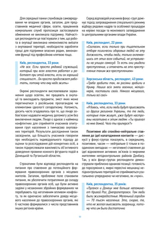 66
Для середньої ланки службовців самовряду-
вання чи владних органів, загалом, для пред-
ставників медичної сфери, освіти, працівників
комунальних служб пропозиція застосовувати
обмеження не викликала підтримку. Найчасті-
ше респонденти це пов’язували з тим, що робо-
та в окупації викликана неможливістю виїхати
з окупованої території, необхідністю заробляти
гроші для підтримки власних родин, виконан-
ням функції під професійною клятвою тощо.
Київ, респондентка, 33 роки:
«Не все. Если просто рядовой служащий,
который при всех властях работал и ра-
ботает при этой власти, если он хороший
специалист…Он просто продолжает рабо-
тать, потому что ему надо жить»
Окремі респонденти висловлювали заува-
ження щодо освітян, які працюють в окупа-
ції та викладають предмети, зміст яких може
перетинатися з російською пропагандою чи
елементами ідеології сепаратизму. Натомість,
досить часто згадувалось про те, що лікарі зо-
бов’язані надавати медичну допомогу усім без
виключення людям. Лікарі є однією з найменш
конфліктних для сприйняття учасників опиту-
вання груп населення з тимчасово окупова-
них територій. Результати дослідження також
засвідчили, що більшість учасників говорили
про необхідність індивідуального підходу до
оцінки та розслідування дій конкретних осіб, а
також підкреслювали важливість об’єктивного
доведення провини кожного фігуранта подій в
Донецькій та Луганській областях.
Строкатими були відповіді респондентів на
питання про ставлення до потенційного фор-
мування правоохоронних органів з місцевих
жителів. Загалом, проблемне поле становили
питання, як убезпечити потрапляння до складу
правоохоронних органів осіб, що були активно
задіяні у незаконних збройних формуваннях чи
перебувають під негативним впливом конфлік-
ту, та як одночасно забезпечити довіру місце-
вого населення до правоохоронних органів, які
б частково формувалися з числа представників
інших регіонів країни.
Середвідповідейучасниківфокус-групдомі-
нує підхід запровадження спеціального режиму
відбору рядових кадрів та особливої процедури
на керівні посади та можливого затвердження
їх центральними органами влади України.
Київ, респондент, 22 роки:
«Согласен, если только при тщательном
отборе психически здоровых людей на эту
должность, чтобы люди, только оклемав-
шись от этих всех событий, не устраива-
ли на улицах самосуд. То есть они увидели
преступление, и отвечать на это престу-
пление таким же преступлением»
Херсонська область, респондент, 43 роки:
«Треба зробити так, як росіяни зробили в
Криму. Наших всіх зняли воєнних, міліціо-
нерів, поставили своїх. Ніякого місцевого,
тільки всі свої»
Київ, респондентка, 33 роки:
«Я боюсь, что, если люди будут приезжать
из других регионов Украины, то те люди,
которые там живут, уже будут настро-
ены негативно к этим людям: «Ты приехал
ко мне домой. Чего ты приперся?»
Позитивне або спокійно-нейтральне став-
лення до ідеї налагодження контактів — дис-
кусії у фокус-групах показують, в середньому,
позитивне, часом — нейтральне (і тільки в по-
одиноких випадках — негативне) ставлення до
ідеї відновлення активних зв’язків із мирними
жителями непідконтрольних районів Донбасу.
Так, у всіх фокус-групах респонденти демон-
стрували приблизно однакові позиції: готовність
до порозуміння є, мирні пересічні мешканці не-
підконтрольних територій не сприймаються уза-
гальнено-упереджено чи негативно, як «чужі».
Київ, респондентка, 35 років:
«Луганск и Донецк мне больше напомина-
ет Кривой Рог, Днепропетровск. Там люди
были жизнерадостные. Маленький городок
— 70 тысяч население. Это, скорее, те,
кто не желал выезжать заграницу, пото-
му что им было достаточно
 