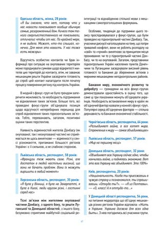 67
Одеська область, жінка, 28 років:
«Я бы сказала, что нет, потому что у
нас новости показывают вообще обычную
семью, разгромленный дом. Ничего там та-
кого сверхъестественного не показывали,
отличалис чтобы от нас. По крайней мере,
я не видела. Может, кто-то слышал, ко-
нечно. Для меня это новость. У нас тоже
есть мажоры»
Відсутність особистих контактів чи брак ін-
формації про ситуацію на окупованих територіях
може породжувати сумніви щодо відкритості жи-
телів цих територій до контакту, втім, не заважає
мешканцям решти України засвідчити готовність
до спроб цей контакт налагодити після початку
процесуповерненнярегіонупідконтрольУкраїни.
В жодній з фокус-груп не було трендом запе-
речити можливість та необхідність підтримання
чи відновлення таких зв’язків. Більше того, всі
проведені фокус-групи об’єднувала позиція
щодо відсутності непереборних перешкод для
спроб відновлення таких горизонтальних зв’яз-
ків. Тобто, переважають, загалом, позитивні
оцінки таких перспектив.
Наявність відмінностей жителів Донбасу (як
окупованої, так і неокупованої частин) не сприй-
мається як щось виняткове — відмінності у сен-
сі різноманіття, притаманні більшості регіонів
України і є її сильною, а не слабкою стороною.
Львівська область, респондент, 58 років:
«Французи теж мають свою. Різні, але
достаток в людей настільки високий, що
вони не бачать проблем. Вони їх можуть
вирішити в любий момент»
Херсонська область, респондент, 35 років:
«Я була у Вінниці, я була на Закарпатті, я
була в Києві, люди кругом різні, і гостинні
серед нас»
Тісні зв’язки між жителями окупованої
частини Донбасу, з одного боку, та решти Лу-
ганської та Донецької областей, з іншого боку,
безумовно сприятиме майбутній соціальній ре-
інтеграції та віднайденню спільної мови з меш-
канцями самопроголошених формувань.
Особливо, тенденція до підтримки цього те-
зису прослідковувалася у фокус-групах, що були
проведені на підконтрольній частині Донбасу. Так,
учасникидискусіїнаголошувалинатому,щопопри
тривалий конфлікт, вони не роблять розподілу на
«свій» та «чужий» винятково за принципом місця
проживання: чи то у підконтрольній частині Дон-
басу, чи то на окупованій. Загалом, представники
підконтрольних Україні населених пунктів Донеч-
чини та Луганщини засвідчували високий рівень
готовності та бажання до збереження зв’язків з
мирними мешканцями непідконтрольних районів.
Бажання миру, економічного розвитку та
добробуту — громадяни на всіх фокус-групах
демонстрували одностайність в оцінці того, що
саме ці три показники можуть об’єднувати укра-
їнців. Необхідність встановлення миру в країні як
об’єднучийфакторназвалиукожнійзфокус-груп.
Популярні серед об’єднуючих факторів — спільна
державність та бажання економічної стабільності.
Чернігівська область, респондентка, 64 роки:
«Разъединяет война, а все хотят мира.
Стремлениекмиру—самоеобъединяющее»
Львівська область, респондент, 57 років:
«Мир на першому місці»
Донецька область, респондент, 32 роки:
«ОбъединяетвсюУкраинусейчасодно,чтобы
кончилась война, и поднялась экономика. Вот
это всю Украину нас объединяет. Это 100%»
Київ, респондентка, 20 років:
«Национальность. Когда ты приезжаешь в
чужую страну и познакомился, ты спраши-
ваешь: «Откуда ты?». — «Я из Полтавы».
— «О, класс! А я оттуда-то…»
У Донецькій області респондентка, 54 роки,
на питання модератора що об’єднує мешкан-
ців різних регіонів України відповіла: «Жить
в Украине. Украина должна для всех одна
быть». З нею погодились всі учасники групи.
 