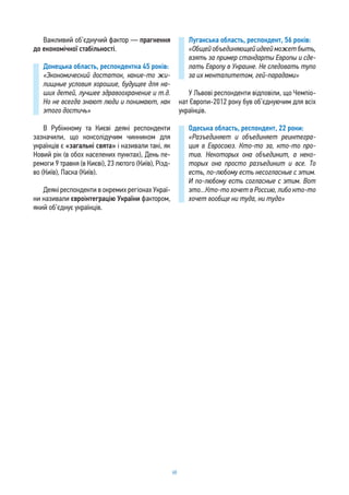 68
Важливий об’єднучий фактор — прагнення
до економічної стабільності.
Донецька область, респондентка 45 років:
«Экономический достаток, какие-то жи-
лищные условия хорошие, будущее для на-
ших детей, лучшее здравоохранение и т.д.
Но не всегда знают люди и понимают, как
этого достичь»
В Рубіжному та Києві деякі респонденти
зазначили, що консолідучим чинником для
українців є «загальні свята» і називали такі, як
Новий рік (в обох населених пунктах), День пе-
ремоги 9 травня (в Києві), 23 лютого (Київ), Різд-
во (Київ), Паска (Київ).
Деякі респонденти в окремих регіонах Украї-
ни називали євроінтеграцію України фактором,
який об’єднує українців.
Луганська область, респондент, 56 років:
«Общей объединяющей идеей может быть,
взять за пример стандарты Европы и сде-
лать Европу в Украине. Не следовать тупо
за их менталитетом, гей-парадами»
У Львові респонденти відповіли, що Чемпіо-
нат Європи-2012 року був об’єднуючим для всіх
українців.
Одеська область, респондент, 22 роки:
«Разъединяет и объединяет реинтегра-
ция в Евросоюз. Кто-то за, кто-то про-
тив. Некоторых она объединит, а неко-
торых она просто разъединит и все. То
есть, по-любому есть несогласные с этим.
И по-любому есть согласные с этим. Вот
это...Кто-то хочет в Россию, либо кто-то
хочет вообще ни туда, ни туда»
 