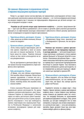 69
Що заважає збереженню та відновленню зв’язків
з мирними мешканцями окупованих територій
Попри те, що наразі значна частина факторів, які заважатимуть налагоджувати зв’язки з мир-
ним цивільним населенням в рамках реінтеграції, невідома — як і політична формула реінтеграції,
ми можемо говорити про ті чинники, які перешкоджають збереженню цих зв’язків сьогодні і мо-
жуть погіршувати ситуацію з часом.
Недовіра до дій органів влади щодо припинення конфлікту — загалом, представники фо-
кус — груп чули про Мінські домовленості, але не знають їх деталей. Деякі учасники дослідження
вважають їх не ефективними внаслідок неможливості забезпечити стійкого режиму припинення
вогню та впровадити інструменти мирного врегулювання.
Чернігівська область, респондент, 64 роки:
«Нам, кроме как за обмен пленными, больше
ничего не говорят»
Луганська область, респондент, 27 років:
«Есть плюсы мирных переговоров: уже не
так громко стреляют у меня за окном,
мне уже не слышно выстрелов. То есть,
были какие-то плюсы. Тяжёлая техника
сейчас не так часто используется на ли-
нии разграничения»
Під час дослідження в декількох фокус-гру-
пах лунала теза про незацікавленість сторін кон-
флікту в його припинені.
Київ, респондентка, 33 роки:
«Я думаю, что это сделано искусственно.
Это выгодно обеим сторонам. Начало было
немного глуповатое, а потом это все у
других людей развернулось в очень хороший
бизнес, поэтому сейчас это выгодно очень
многим людям»
Статус учасників Мінських перемовин не
задовільняє деяких респондентів. На думку
окремих учасників дослідження, діючі пред-
ставники України на переговорах у Мінську
наразі не мають достатнього рівня повнова-
жень для досягнення успіху в цьому процесі.
Досить популярною є теза про необхідність
прямих переговорів між керівництвом Укра-
їни та Російською Федерації із залученням
впливових міжнародних гравців для вирі-
шення конфлікту.
Чернігівська область, респондент, 64 роки:
«Отправляют Кучму того, приезжай сам
и договаривайся с Путиным, ты же прези-
дент».
Уявлення про поступки в рамках врегулю-
вання конфлікту, як про передумову подальшо-
го розпаду держави — частка респондентів роз-
глядає пропозицію «особливого» статусу окремих
районів Донецької та Луганської областей за ана-
логією з Автономною республікою Крим — мож-
ливістьмативласніміністерства,власнунорматив-
но-правову базу із одночасним підпорядкуванням
Конституції та законам України. Така можливість
викликала побоювання у деяких респондентів, чи
не створюватиме це умов для подальшої «офіцій-
ної» анексії цих територій за зразком АРК.
Луганська область, респондентка, 62 роки:
«Меня смущает, если мы дадим им такую
самостоятельность, то они завтра сде-
лают так, как Крым. Они завтра просто
уйдут под Россию»
Сприйняття поступок як апріорі втрат з боку
України з браком прогресу в рамках врегулювання
конфлікту може з часом створити іншу проблему:
низьку готовність до схвалення навіть тих «посту-
пок», які насправді болісними чи загрозливими
для української державності не будуть. Тому, цілком
можливо, що сам факт необхідності йти на певні
компроміси, в принципі, має активно комунікувати-
ся у суспільстві вже зараз — хоча самі компроміси,
звичайно, будуть зрозумілі тільки тоді, коли пере-
мовинивийдутьдійснона«фінішнупряму».
 