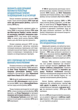 7
ОБІЗНАНІСТЬ ЩОДО ДЕРЖАВНОЇ
ПОЛІТИКИ ПО РЕІНТЕГРАЦІЇ
НЕПІДКОНТРОЛЬНОЇ ТЕРИТОРІЇ
ТА ВІДПОВІДАЛЬНИХ ЗА ЦЕ ІНСТИТУЦІЙ
Більше половини населення загалом (58%)
та два з трьох жителів Донбасу (66%) чули про
закон про реінтеграцію Донбасу, прийнятий
взимку 2018 року.
Переважна більшість населення країни за-
галом (74%) та мешканців Донбасу (75%) чули
про Міністерство України з питань тимчасо-
во окупованих територій і вимушених пере-
селенців (МТОТ), хоча кожен третій українець
(34%) та кожен третій житель Донбасу (39%)
знають щось або багато про його діяльність.
Основні напрямки діяльності МТОТ, які від-
значили респонденти, найчастіше включають
інтеграцію внутрішньо переміщених осіб (пере-
селенців) в інші регіони України, гуманітарну до-
помогу та комунікацію з громадянами, які про-
живають на непідконтрольних територіях.
КОГО З ПОЛІТИЧНИХ СИЛ ТА ПОЛІТИКІВ
ВВАЖАЮТЬ РЕІНТЕГРАТОРАМИ
Половина опитаних по всій країні (49%) і май-
же половина жителів Донбасу (41%) вважають,
що Блок Петра Порошенка «Солідарність»
підтримує реінтеграцію Донбасу; подібне
сприйняття спостерігається щодо Радикальної
партії Олега Ляшка (41% і 40% відповідно).
ТОП-3 партій-прибічників реінтеграції також
включають ВО «Батьківщина» серед населен-
ня загалом (46%), тоді як «Опозиційний блок»
частіше серед жителів Донбасу (47%).
Понад половина респондентів по всій країні
(59%), а також половина жителів Донбасу (52%)
вважають, що Петро Порошенко як президент
підтримує реінтеграцію Донбасу; прем’єр-мі-
ністр Володимир Гройсман аналогічно сприй-
мається по всій крайні та на Донбасі (57% проти
52% відповідно).
У ТОП-3 прихильників реінтеграції спосте-
рігається різниця; зокрема, половина населення
загалом (52%) вважає, що Юлія Тимошенко
підтримує реінтеграцію Донбасу, тоді, як жителі
Донбасу частіше називають Юрія Бойка (50%).
Кожен четвертий українець (26%) та 39%
серед жителів Донбасу відмічають, що не зна-
ють, хто такий міністр ТОТ Вадим Черниш, тоді
як населення значно краще обізнане про інших
політиків та державних службовців: лише до
7% серед загального населення і до 11% на
Донбасі повідомляють про незнання конкретно-
го політика з опитування.
ДЖЕРЕЛА ІНФОРМАЦІЇ
ПРО НЕПІДКОНТРОЛЬНІ ТЕРИТОРІЇ
Інформаційні джерела, які найчастіше вико-
ристовують для того, щоб дізнатися інформацію
про непідконтрольні території, включають теле-
бачення – 70% серед загального населення та
56% серед мешканців Донбасу відмітили пе-
реважно українське – та Інтернет-сайти (35%
та 38% відповідно, переважно українські сайти).
Навпаки, 17% населення в цілому (серед
тих, кого цікавить інформація про непідкон-
трольні території) вважають українське теле-
бачення найбільш упередженим (порівняно
з 18% мешканців Донбасу, які поділяють цю
думку). Російське телебачення вважають
найбільш неупередженим джерелом менше 1%
опитаних як по всій території України, так і на
території контрольованих районів Донбасу.
Жителі Донбасу здебільшого отримують
інформацію про непідконтрольні території від
своїх друзів та родичів, які проживають на
непідконтрольних територіях, у два рази часті-
ше, ніж населення в цілому – 37% проти 18%
відповідно.
До того ж 25% респондентів Донбасу вважають,
що це джерело інформації є найбільш надій-
ним (порівняно з 9% серед загального населе-
ня, що поділяють цю думку).
 