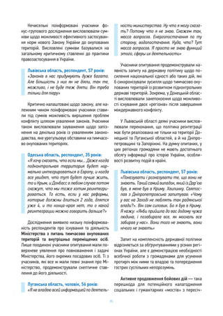 71
Нечисельні поінформовані учасники фо-
кус-групового дослідження висловлювали сум-
ніви щодо можливості ефективного застосуван-
ня норм нового Закону України до окупованих
територій. Висловлені сумніви базувалися на
загальному критичному ставленні до практики
правозастосування в України.
Львівська область, респондент, 57 років:
«Законів в нас придумують дуже багато.
Але більшість з них як не діяли, так те,
можливо, і не буде теж діяти. Він треба
тільки для піару»
Критично налаштовані щодо закону, але на-
лежним чином поінформовані учасники стави-
ли під сумнів можливість вирішення проблем
конфлікту шляхом ухвалення законів. Учасники
також висловлювали зауваження щодо запіз-
нення на декілька років із ухваленням законо-
давства, яке урегульовує обставини на тимчасо-
во окупованих територіях.
Одеська область, респондент, 35 років:
«Я хочу сказать, что если мы... Даже когда
подконтрольная территория будет нор-
мально интегрироваться в Европу, и когда
все увидят, что тут будет лучше жить,
то и Крым, и Донбасс в любом случае потом
скажут, что мы тоже хотим реинтегри-
роваться. То есть, если у нас реформы,
которые должны длиться 2 года, длятся
уже 4, и то конца-края нет, то о какой
реинтеграции можно говорить дальше?»
Дослідження виявило низьку поінформова-
ність респондентів про існування та діяльність
Міністерства з питань тимчасово окупованих
територій та внутрішньо переміщених осіб.
Лише поодинокі учасники опитування мали по-
верхневе уявлення про повноваження і задачі
Міністерства, його окремих посадових осіб. Ті з
учасників, які все ж мали певні знання про Мі-
ністерство, продемонстрували скептичне став-
лення до його діяльності.
Луганська область, чоловік, 56 років:
«Я не владею всей информацией по деятель-
ности министерства. Ну что я могу сказа-
ть? Потому что я не знаю. Скажем так,
масса вопросов. Енергопостачання по ту
сторону, водопостачання. Куда, что? Тут
масса вопросов. Я просто не знаю функций
этого, сферы их деятельности»
Учасники опитування продемонстрували на-
явність запиту на державну політику щодо по-
силення національної єдності або таких дій, які
б синхронізували зусилля щодо тимчасово оку-
пованих територій із розвитком підконтрольних
державі територій. Зокрема, у Донецькій облас-
ті висловлювали занепокоєння щодо можливо-
сті існування двох «регіонів» після завершення
міждержавного конфлікту.
У Львівській області деякі учасники вислов-
лювали переконання, що політика реінтеграції
має бути реалізована не тільки на території До-
нецької та Луганської областей, а й на Дніпро-
петровщині та Запоріжжі. На думку опитаних, у
цих регіонах громадяни не мають достатнього
обсягу інформації про історію України, особли-
вості розвитку подій в країні.
Львівська область, респондент, 57 років:
«Показувати і розказувати те, що вони не
знають.Такийсамийвипадок,якийізДар’єю
був, в мене був в Криму. Хвилинку. Святос-
лав з Дніпропетровська запитував: «Чому
у вас на Заході не люблять так радянської
влади?». Він сам силовик. Бо я був в Криму.
Я кажу: «Якби прийшла до вас додому чужа
людина, і позабирала все, як москаль все
забирав у нас». Вони того не знають, вони
нічого не знають»
Запит на комплексність державної політики
відрізняється за обґрунтуваннями у різних регі-
онах України, але є демонстрацією необхідності
всебічної роботи з громадянами для усунення
протиріч між ними та владою та попередження
гострих суспільних непорозумінь.
Активне продовження бойових дій — така
перешкода для потенційного налагодження
соціальних і гуманітарних «мостів» з пересіч-
 