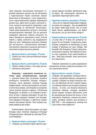 72
ними мирними мешканцями окупованих те-
риторій переважно звучала під час обговорень
у підконтрольних Україні населених пунктах
Донеччини та Луганщини. І, хоча, Україна без-
сила в односторонньому порядку запровадити
режим тиші, варто мати на увазі, наскільки іс-
тотне значення респонденти приділяють саме
цьому фактору як абсолютній, безальтерна-
тивній умові відновлення зв’язків з жителями
непідконтрольних територій. Під час дискусій
громадяни практично ставили успішність чи
навіть ймовірність відновлення таких зв’язків
майже у пряму залежність від продовження
війни як такої. Завершення реальних бойових
дій пов’язується з автоматичним прискорен-
ням процесів подолання соціальної дистанції із
жителями непідконтрольних районів:
Донецька область, респондент, 57 років:
«Опять же таки военные действия могут
помешать»
Донецька область, респондентка, 27 років:
«Войны чтобы не было, и мы сразу же мо-
ментально сблизимся»
Непрозора і незрозуміла економічна по-
літика щодо непідконтрольних територій
— учасники фокус-груп по-різному оцінюють
необхідність економічної блокади непідкон-
трольних, проте вважають нинішню блокаду
неефективною. Частина респондентів не бачать
в ній логіки в умовах, коли Україна не контролює
значні ділянки власного кордону з Російською
Федерацією на Донбасі та не розірвала еконо-
мічні зв’язки з країною-агресором. Не для всіх
респондентів зрозумілі конкретні цілі блокади,
коли юридично блокада є, а фактично існують
канали нелегальної торгівлі. Така ситуація під-
риває довіру до дій влади.
В деяких фокус-групах була думка, що зараз
блокада лише стимулює подальшу інтеграцію
непідконтрольних територій до простору Росій-
ської Федерації.
Львівська область, респондент, 65 років:
«Я думаю, що блокада не буде сприяти вирі-
шенню мирним способом. Досягнення миру,
по-перше. Ми налаштуємо населення на
окупованій території проти себе»
Чернігівська область, респондент, 59 років:
«Если мы со страной-агрессором торгуем,
все равно же торгуем... Они контрабандой
все равно туда-сюда возят. Они на этом
даже деньги зарабатывают, она будет
всю жизнь, они за счет этого живут.»
Львівська область, респондентка, 57 років:
«А вона хіба є? В мене от зустрічне пи-
тання до тої блокади. Її практично немає.
В Криму, показують по телевізору, всі наші
товари. В Донецьку всі наші товари. Яка
блокада? Що блокують? Стали депутати,
кілька днів не пускали. Яка? Вугілля як вози-
ли, так і завозять. В нас ніякої блокади не-
має... Якби була блокада, війна закінчилась
би в перший рік»
Головною перепоною на шляху відновлення
економічних зв’язків є відсутність режиму стій-
кого припинення вогню.
Одеська область, чоловік, 22 роки:
«Я думаю, что граждане, которые там ос-
тались, и граждане Украины, которые пен-
сионеры, которые не могут получить пен-
сий, они работали 40 лет в нашей стране,
и на данный момент они не могут получить
пенсию... То есть, они должны объяснить
населению Украины, которые граждане
нашей страны, должны обеспечить хотя
бы минимальные условия для жизни. А вот
торговать, допустим, с какими-то компа-
ниями, которые, может, еще остались в
ДНР, ЛНР — это неправильно, потому что
у нас сейчас там конфликт»
 