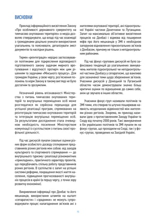 73
ВИСНОВКИ
Приклад інформаційного висвітлення Закону
«Про особливості державного суверенітету на
тимчасово окупованих територіях» в медіа доз-
воляє стверджувати, що владі під час взаємодії
з громадянами доцільно уникати використання
узагальнень та пояснювати, деталізувати зміст
документів та наслідки рішень.
Термін «реінтеграція» нерідко застосовував-
ся політиками для підкреслення відповідності
підготовленого закону задачам мирного вре-
гулювання і відсутності протиріч між цим рі-
шенням та задачами «Мінського процесу». Для
громадян України, у свою чергу, роз’яснення по-
ложень та норм Закону в такому вигляді не було
достатнім та зрозумілим.
Незначний рівень впізнаваності Міністер-
ства з питань тимчасово окупованих тери-
торій та внутрішньо переміщених осіб може
розглядатися як серйозна перешкода для
успішної реалізації програм, спрямованих на
реінтеграцію тимчасово окупованих територій
та інтеграцію внутрішньо переміщених осіб.
За результатами дослідження стала очевид-
ною необхідність посилення Міністерством
комунікації із суспільством з питань своєї про-
фільної діяльності.
Під час дискусій лунали схвальні оцінки різ-
них форм особистого досвіду спілкування пред-
ставників різних регіонів між собою: від заходів
культурного та спортивного спрямування — до
внутрішнього туризму і реалізації різноманітних
«прикладних», практичного характеру проектів,
що передбачають спільну роботу представників
різних регіонів. В суспільстві є запит на успішні
системні реформи, покращення якості життя на-
селення, підвищення прогнозованості внутріш-
ніх процесів в країні (в першу чергу, з точки зору
розвитку економіки).
Викривлення інформації про Донбас та його
мешканців, використання штампів на кшталт
«сепаратисти» і «зрадники» не можуть супро-
воджувати процес налагодження зв’язків ані з
жителями окупованої території, ані підконтроль-
ної Україні частини Донеччини та Луганщини.
Запит на максимально об’єктивне висвітлення
процесів на Донбасі і відмова від поширення
міфів про його мешканців у ЗМІ є необхідною
запорукою відновлення горизонтальних зв’язків
з Донбасом, причому не тільки з непідконтроль-
ним районами.
Під час фокус-групових дискусій не було за-
фіксовано тенденцій до узагальнених звинува-
чень жителів підконтрольної чи непідконтроль-
ної частини Донбасу у сепаратизмі, що важливо
для зазначеної теми щодо збереження зв’язків.
Учасники дискусій у Донецькій та Луганській
областях часом демонстрували значно більш
критичні оцінки по відношенню до самих себе,
аніж це звучало в інших областях.
Учасники фокус-груп називали політиків та
ЗМІ тими, хто створив та штучно поширював на-
явність нездоланних відмінностей між жителя-
ми різних регіонів. Зокрема, як приклад нази-
вали ідею з протиставленням Заходу України та
Сходу від початку 2000 років. Такі звинувачення
в бік українських політиків та ЗМІ лунали як на
фокус-групах, що проходили на Сході, так і у фо-
кус-групах, проведених на Західній Україні.
 