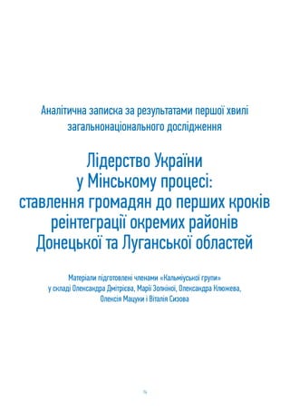 74
Лідерство України
у Мiнському процесi:
ставлення громадян до перших кроків
реінтеграції окремих районів
Донецької та Луганської областей
Аналітична записка за результатами першої хвилі
загальнонаціонального дослідження
Матеріали підготовлені членами «Кальміуської групи»
у складі Олександра Дмітрієва, Марії Золкіної, Олександра Клюжева,
Олексія Мацуки і Віталія Сизова
 
