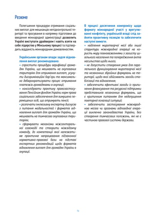 76
Резюме
Полегшення процедури отримання соціаль-
них виплат для мешканців непідконтрольної те-
риторії та просування в напрямку підготовки до
введення міжнародної адміністрації дозволить
Україні виступати драйвером і навіть взяти на
себе лідерство у Мінському процесі та підтвер-
дить відданість міжнародним домовленостям.
Українським органам влади задля віднов-
лення виплат рекомендовано:
• спростити процедури верифікації грома-
дян України, що мешкають на окупованих
територіях для отримання виплат, усуну-
ти дискримінаційні бар’єри та максималь-
но дебюрократизувати процес отримання
платежів громадянами в окупації;
• консолідувати практику правозастосу-
вання Пенсійним фондом України норм права
соціального забезпечення для вимушено пе-
реміщених осіб, що отримують пенсії;
• розпочати інклюзивну експертну дискусію
з питання модальностей і форматів від-
новлення виплат для громадян України, що
мешкають на тимчасово окупованих тери-
торіях;
• сформувати механізми міжсектораль-
ної взаємодії та створити міжвідомчу
команду, до компетенції якої належати-
ме практичне напрацювання підзаконної
нормативно-правової бази на підставі
експертних рекомендацій щодо форматів
відновлення виплат для громадян України в
окупації.
В процесі досягнення компромісу щодо
формату міжнародної участі у врегулю-
ванні конфлікту, українській владі слід за-
йняти проактивну позицію та забезпечити
наступні вимоги:
• наділення миротворчої місії або іншої
структури міжнародної операції на ко-
ристь миру повноваженнями з захисту ци-
вільного населення та попередження актів
насильства щодо нього;
• не допустити створення умов для пара-
лельного функціонування миротворчої місії
та незаконних збройних формувань на те-
риторії, щодо якої здійснюють заходи ста-
білізації та відновлення;
• забезпечити ефективні заходи із припи-
нення фінансування та ресурсної підтримки
представників незаконних формувань, що
є критичним питанням для недопущення
повторної ескалації ситуації;
• забезпечити застосування міжнарод-
ною місією чи органами відповідної опера-
ції виключно законодавства України, без
створення тимчасових положень, які не є
частиною правової системи держави.
 