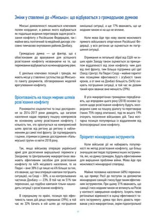 77
Зміни у ставленні до «Мінська»: що відбувається з громадською думкою
Мінські домовленості лишаються ключовим
полем координат, в рамках якого відбувається
як подальше ведення переговорів задля розв’я-
зання конфлікту з Російською Федерацією, так і
майже весь політичний та медійний дискурс сто-
совно тимчасово окупованих районів Донбасу.
Громадська думка — це фактор, що є
обов’язковим до врахування для успішного
розв’язання конфлікту незважаючи на те, що
перемовини відбуваються на міжнародному рівні.
Є декілька ключових позицій і трендів, які
мають місце у ставленні суспільства до Мінсько-
го пакету документів, обговорюваних моделей
врегулювання конфлікту.
Орієнтованість на пошук мирних шляхів
розв’язання конфлікту
Різноманітні соціологічні та інші досліджен-
ня за 2014-2017 роки доводять, що загалом
населення надає перевагу пошуку компромісів
як основному шляху розв’язання конфлікту. І
кількість тих, хто орієнтується на компромісний
шлях зростає від регіону до регіону із набли-
женням до самої лінії фронту. Це підтверджують
і оцінки, отримані в рамках дослідження «Каль-
міуської групи» в квітні 2018 року.
Так, якщо військову операцію української
армії для досягнення вирішальної перемоги у
Західному та Центральному макрорегіонах вва-
жають ефективним засобом для розв’язання
конфлікту по 44% місцевого населення, то на
Півдні – вже 38% (і це лише на 4% більше за тих,
хто вважає, що така операція навпаки погіршить
ситуацію), на Сході – 30%, а на контрольованих
частинах Донбасу — 23%. В той час як 51% там
переконані, що подібна кампанія тільки нашко-
дить ситуації з розв’язанню конфлікту.
В середньому по країні, позиція про ефек-
тивність таких дій дещо переважає (39%), в той
час як 32% бачать в ній шлях до погіршення
нинішньої ситуації, а ще 17% вважають, що це
жодним чином ні на що не вплине.
Коли мова йде про нову хвилю можливого
прямого військового вторгнення Російської Фе-
дерації, у всіх регіонах це оцінюється як погір-
шення ситуації.
Отримання ж летальної зброї від США чи ін-
ших країн Заходу також оцінюється за принци-
пом віддаленості від зони конфлікту: чим далі
від лінії фронту, тим більша підтримка цієї ідеї
(Захід і Центр). На Півдні і Сході – майже паритет
між позиціями ефективності і згубності таких
кроків, а от вже на Донбасі більшість (54%) очі-
кують погіршення ситуації, в той час як дієвим
такий крок вважає вже меншість (29%).
В усіх макрорегіонах громадяни передбача-
ють, що впродовж цього року (2018) основні зу-
силля щодо розв’язання конфлікту будуть зосе-
реджені саме на пошуку діалогу та переговорах
(таких 75% серед опитаних), тоді як всього 19%
очікують посилення військових дій. Така мілі-
тарна позиція популярніша із віддаленням від
безпосередньої зони конфлікту.
Пріоритет міжнародних інструментів
Коли військові дії не набирають популяр-
ності як метод розв’язання конфлікту, ще більш
значущою виглядає підтримка інших інструмен-
тів, які, на думку громадян, будуть ефективними
для вирішення проблеми війни. Мова йде про
можливості міжнародної співпраці.
Майже половина населення (48%) перекона-
на, що примус Росії до поступок за допомогою
міжнародних санкцій і тиску буде таким ефектив-
ним інструментом. При цьому 31% вважають, що
санкції і тиск жодним чином не вплинуть на Росію
у контексті завершення конфлікту. Існують певні
регіональні відмінності в оцінці ефективності та-
кого інструменту: думка про його дієвість пере-
важає у всіх макрорегіонах, окрім підконтрольної
 