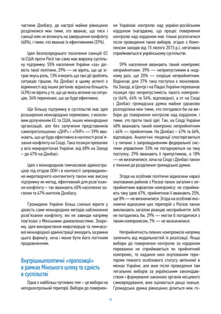 78
частини Донбасу, де настрої майже рівноцінно
розділилися між тими, хто вважає, що тиск і
санкції ніяк не вплинуть на завершення конфлікту
(40%), і тими, хто вважає їх ефективними (37%).
Ідея безпосереднього посилення санкцій ЄС
та США проти Росії так само має виразну суспіль-
ну підтримку: 55% населення України «за» діє-
вість такої політики, 29% — не вірять, що це зі-
грає якусь роль, 13% очікують що такі дії зроблять
ситуацію гіршою. На Донбасі в цьому аспекті є
відмінності від інших регіонів: відносна більшість
(43%) не вірить у те, що це якось вплине на ситуа-
цію, 34% переконані, що це буде ефективно.
Ще більшу підтримку в суспільстві має ідея
розширених міжнародних перемовин, з можли-
вим долученням ЄС та США, інших міжнародних
організацій, але без залучення представників
самопроголошених «ДНР» і «ЛНР» — 59% вва-
жають, що це буде ефективно в контексті розв’я-
зання конфлікту на Сході. Така позиція превалює
у всіх макрорегіонах України: від 68% на Заході
– до 47% на Донбасі.
Ідея з міжнародною тимчасовою адміністра-
цією під егідою ООН і в контексті запроваджен-
ня миротворчого контингенту також має високу
підтримку як метод, ефективний для розв’язан-
ня конфлікту – так вважають 60% населення за-
галом та 47% жителів Донбасу.
Громадяни України більш схильні вірити у
дієвість саме міжнародних методів наближення
розв’язання конфлікту, які не завжди напряму
пов’язані з Мінськими домовленостями. Зокре-
ма, ідея використання миротворців та тимчасо-
вої міжнародної адміністрації виходить за рамки
цього формату, хоча і може бути його логічним
продовженням.
Внутрішньополітичні «пропозиції»
в рамках Мінського шляху та єдність
в суспільстві
Одна з найбільш чутливих тем – це вибори на
непідконтрольній території. Вибори до повернен-
ня Україною контролю над україно-російським
кордоном (нагадаємо, що процес повернення
контролю над кордоном має тільки розпочатися
після проведення таких виборів, згідно з Комп-
лексом заходів від 15 лютого 2015 р.), негативно
сприймаються в українському суспільстві.
59% населення вважають такий компроміс
неприйнятним: 39% — неприпустимим в жод-
ному разі, ще 20% — скоріше неприйнятним.
Водночас для 37% така поступка є можливою.
На Заході, в Центрі і на Півдні України переважає
позиція про неприпустимість такого компромі-
су (66%, 64% та 54%, відповідно), а от на Сході
і Донбасі громадська думка майже однаково
розподілена між тими, хто погодився би на ви-
бори до повернення контролю над кордоном, і
тими, хто проти такої ідеї. Так, на Сході України
48% вважають такий компроміс неприйнятним
і 46% — прийнятним. На Донбасі – 47% та 46%,
відповідно. Аналогічні тенденції спостерігаються
і у питанні з запровадженням федеральної сис-
теми управління: 53% не погоджуються на таку
поступку, 29% вважають її припустимою, а 18%
— не визначилися, хоча на Сході і Донбасі також
є тяжіння до розділення громадської думки.
Згода на особливі політичні відносини наразі
окупованих районів з Росією також загалом є не-
прийнятним варіантом компромісу: не сприйма-
ють таку ідею 67%, прийнятною її вважають 25%,
ще 8% — не визначилися. Згода на особливі еко-
номічні відносини цих територій з Росією також
викликають загалом реакцію несприйняття: 64%
не погодились би, 29% — могли б погодитися з
таким компромісом, 7% — не визначилися.
Неприйнятність певних компромісів напряму
залежить від модальностей їх реалізації. Якщо
вибори до повернення контролю за кордоном
переважно не сприймаються як прийнятний
компроміс, то надання нині окупованим тери-
торіям певного особливого статусу автономії в
межах України, але вже після проведення там
легальних виборів за українським законодав-
ством і формування законних органів місцевого
самоврядування, вже оцінюється дещо інакше.
Громадська думка рівноцінно ділиться між го-
 