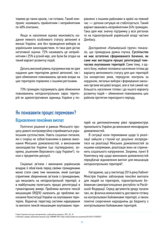 79
товими до таких кроків, і не готових. Такий ком-
проміс називають прийнятним і неприйнятним
по 48% опитаних.
Якщо ж населення оцінює можливість на-
дання певного особливого статусу автономії в
межах України, але без проведення виборів за
українським законодавством, то така ідея дістає
негативної оцінки: 72% називають це неприй-
нятним і 25% в різній мірі, але були би згодні на
такий варіант розвитку подій.
Доситьвисокийрівеньпідтримкимаєякідея
надання цим територіям деякої автономії, так і
ідея обмеження повноважень органів влади на
цих територіях порівняно з іншими регіонами.
73% громадян підтримують ідею обмеження
повноважень непідконтрольних зараз терито-
рій як адміністративних одиниць України у по-
рівнянні з іншими районами в країні на певний
час — допоки ситуація не стабілізується. Такий
варіант вважають неприйнятним 24% громадян.
Така ідея має значну підтримку у всіх регіонах
та на підконтрольній українській владі частині
Донбасу.
Дослідження «Кальміуської групи» показа-
ло, що громадська думка гнучка. Суспільство
не має остаточно сформованого бачення, як
саме має виглядати процес реінтеграції тим-
часово окупованих територій. Саме тому, з од-
ного боку, майже половина населення готова до
варіанту автономного статусу для цих територій
(за конкретних умов, передусім: контроль за
кордоном, легальні вибори і формування закон-
них органів місцевої влади), але в той самий час
більшість населення готова і до іншого варіанту
розвитку подій – обмеження повноважень цих
районів протягом перехідного періоду.
Як пожвавити процес перемовин?
Відновлення пенсійних виплат
Політичні рішення в рамках Мінського про-
цесу доволі контроверсійно сприймаються укра-
їнським суспільством. Навіть соціальні питання,
які є скоріш не зобов’язаннями в рамках вико-
нання Мінських домовленостей, а виконанням
законодавства України (що підтверджено, зо-
крема, рішенням Верховного суду України5
), та-
кож є предметом дискусії.
Соціальні зв’язки і виконання українською
владою її обов’язків перед своїми громадянами
може стати саме тим чинником, який сьогодні
сприятиме збереженню зв’язків з громадянами,
що мешкають на непідконтрольній території, а
в майбутньому полегшить процес реінтеграції в
гуманітарному вимірі. Проблема виплати пенсій
мешканцям ОРДЛО належить до проблеми ви-
конання Конституції України на окупованих тери-
торіях. Водночас перегляд системи нарахування
та виплати пенсій мешканцям окупованих тери-
торій на дипломатичному рівні продемонструє
прихильність України до виконання міжнародних
домовленостей.
В ситуації коли перемовини щодо їх реалі-
зації зайшли у глухий кут доцільно зосереди-
тися на реалізації Мінських домовленостей за
іншими напрямами, реалізація яких не спричи-
нить соціального напруження. Зокрема, пункт 8
Комплексу мір щодо виконання домовленостей
передбачає відновлення виплат для мешканців
непідконтрольних територій6
.
Нагадаємо, що у листопаді 2014 року Кабінет
Міністрів України заблокував пенсійні виплати
для людей на територіях, підконтрольних бо-
йовикам самопроголошених республік та Росій-
ській Федерації. Серед аргументів уряду лунали
такі, як: фізична неможливість доставити готівку
на контрольовані бойовиками території, а також
помітне скорочення надходжень до бюджету з
контрольованих бойовиками територій.
5 https://supreme.court.gov.ua/supreme/pro_sud/zrazkova-sprava/zs_9901_20_18
6 Комплекс заходів з виконання мінських угод. ПОВНИЙ ТЕКСТ https://www.pravda.com.ua/articles/2015/02/12/7058327/
 