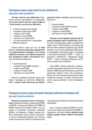 84
Часткова амністія для комбатантів. Пере-
важна кількість респондентів не підтримують
ідею повної амністії для всіх сторін конфлікту
– тобто позиція, коли усім все вибачають.
Із такою позицією повної амністії
• цілковито згодні лише 11,8%
• скоріше згодні 16,2%
• скоріше не згодні 30,8%
• абсолютно не згодні 36,1%
• не змогли визначитись з відповіддю
5,2% респондентів.
Позиція амністії тільки для тих, хто брав
участь у незаконних військових формуваннях
на непідконтрольних територіях та не вчинив
серйозних злочинів, як-от вбивства цивільних
осіб, викрадення людей, зґвалтування кори-
стується більшою підтримкою.
Із таким варіантом
• цілковито згодні 25,8% опитаних
• скоріш згодні 33,4%
• скоріше не згодні 14,2%
• абсолютно не згодні 23,1%
Позиція не проводити амністію також попу-
лярна. У відповідь на запитання: «Ніякої ам-
ністії – кожного треба притягнути до відпові-
дальності згідно з законом» отримано наступні
результати.
З такою позицією
• цілковито згодні 35,7% опитаних
• скоріше згодні 23,8%
• скоріше не згодні 20,7%
• абсолютно не згодні 15,8%
Питання, хто має приймати рішення про на-
дання чи відмову в амністії певній особі, вияви-
ло доволі низький рівень довіри до українських
суддів. Лише 11,3% вважають, що рішення про
амністію мають приймати українські судді. 28,1%
вважають, що це мають вирішувати представни-
ки міжнародних організацій, судді з-за кордону
з досконалою репутацією, 28,7% — групи, які
включають і українських, і закордонних суддів,
27,5% — групи з місцевих мешканців, що обі-
знані у ситуації під час конфлікту.
Лише 5,5% опитаних абсолютно впевнені,
що амністію можливо провести чесно і без злов-
живань, 18,8% абсолютно впевнені, що амністію
неможливо провести чесно і без зловживань.
Більша частина опитаних розділилася між цими
полярними оцінками із різним ступенем впев-
неності щодо можливості чесного проведення
амністії.
Лояльність до лікарів, освітян та комуналь-
ників. Переважна більшість українців (від 75,5%
до 92,7%) та мешканців Донбасу (від 79,5% до
92,4%) скоріше або цілковито згодні з тим, що
людям на тимчасово окупованих територіях
Донбасу, які працюють у сферах охорони здо-
ров’я, комунальних послуг, освіти та соціально-
го захисту, як фахівцям середньої, так і нижньої
ланки слід дозволити зберегти свої робочі місця
у разі відновлення Україною контролю над цими
територіями.
Троє з чотирьох українців (73,5%) та анало-
гічна частка серед жителів Донбасу (75,0%) по-
годжуються, що лікарі та фахівці керівної ланки
охорони здоров’я мають зберегти свої робочі
місця.
Громадська думка щодо амністії для комбатантів
(дані першої хвилі дослідження)
Громадська думка щодо можливої люстрації цивільних посадових осіб
(дані другої хвилі дослідження)
 