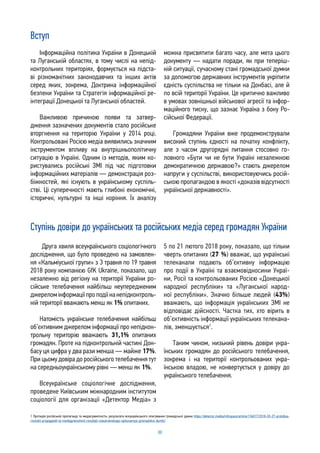 88
Вступ
Інформаційна політика України в Донецькій
та Луганській областях, в тому числі на непід-
контрольних територіях, формується на підста-
ві різноманітних законодавчих та інших актів
серед яких, зокрема, Доктрина інформаційної
безпеки України та Стратегія інформаційної ре-
інтеграції Донецької та Луганської областей.
Важливою причиною появи та затвер-
дження зазначених документів стало російське
вторгнення на територію України у 2014 році.
Контрольовані Росією медіа виявились значним
інструментом впливу на внутрішньополітичну
ситуацію в Україні. Одним із методів, яким ко-
ристувались російські ЗМІ під час підготовки
інформаційних матеріалів — демонстрація роз-
біжностей, які існують в українському суспіль-
стві. Ці суперечності мають глибокі економічні,
історичні, культурні та інші коріння. Їх аналізу
можна присвятити багато часу, але мета цього
документу — надати поради, як при теперіш-
ній ситуації, сучасному стані громадської думки
за допомогою державних інструментів укріпити
єдність суспільства не тільки на Донбасі, але й
по всій території України. Це критично важливо
в умовах зовнішньої військової агресії та інфор-
маційного тиску, що зазнає Україна з боку Ро-
сійської Федерації.
Громадяни України вже продемонстрували
високий ступінь єдності на початку конфлікту,
але з часом другорядні питання стосовно го-
ловного «Бути чи не бути Україні незалежною
демократичною державою?» стають джерелом
напруги у суспільстві, використовуючись росій-
ською пропагандою в якості «доказів відсутності
української державності».
Ступінь довіри до українських та російських медіа серед громадян України
1 Протидія російській пропаганді та медіаграмотність: результати всеукраїнського опитування громадської думки https://detector.media/infospace/article/136017/2018-03-27-protidiya-
rosiiskii-propagandi-ta-mediagramotnist-rezultati-vseukrainskogo-opituvannya-gromadskoi-dumki/
Друга хвиля всеукраїнського соціологічного
дослідження, що було проведено на замовлен-
ня «Кальміуської групи» з 3 травня по 19 травня
2018 року компанією GfK Ukraine, показало, що
незалежно від регіону на території України ро-
сійське телебачення найбільш неупередженим
джереломінформаціїпроподіїнанепідконтроль-
ній території вважають менш як 1% опитаних.
Натомість українське телебачення найбільш
об’єктивним джерелом інформації про непідкон-
трольну територію вважають 31,1% опитаних
громадян. Проте на підконтрольній частині Дон-
басу ця цифра у два рази менша — майже 17%.
При цьому довіра до російського телебачення тут
на середньоукраїнському рівні — менш як 1%.
Всеукраїнське соціологічне дослідження,
проведене Київським міжнародним інститутом
соціології для організації «Детектор Медіа» з
5 по 21 лютого 2018 року, показало, що тільки
чверть опитаних (27 %) вважає, що українські
телеканали подають об’єктивну інформацію
про події в Україні та взаємовідносини Украї-
ни, Росії та контрольованих Росією «Донецької
народної республіки» та «Луганської народ-
ної республіки». Значно більше людей (43%)
вважають, що інформація українських ЗМІ не
відповідає дійсності. Частка тих, хто вірить в
об’єктивність інформації українських телекана-
лів, зменшується1
.
Таким чином, низький рівень довіри укра-
їнських громадян до російського телебачення,
зокрема і на території контрольованих укра-
їнською владою, не конвертується у довіру до
українського телебачення.
 