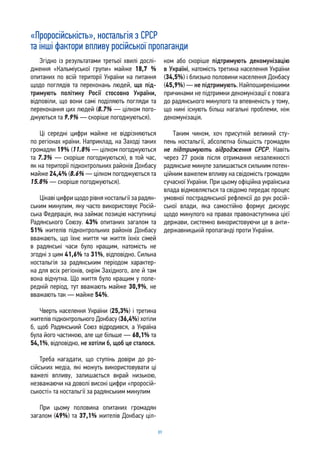 89
«Проросійськість», ностальгія з СРСР
та інші фактори впливу російської пропаганди
Згідно із результатами третьої хвилі дослі-
дження «Кальміуської групи» майже 18,7 %
опитаних по всій території України на питання
щодо поглядів та переконань людей, що під-
тримують політику Росії стосовно України,
відповіли, що вони самі поділяють погляди та
переконання цих людей (8.7% — цілком пого-
джуються та 9.9% — скоріше погоджуються).
Ці середні цифри майже не відрізняються
по регіонах країни. Наприклад, на Заході таких
громадян 19% (11.8% — цілком погоджуються
та 7.3% — скоріше погоджуються), в той час,
як на території підконтрольних районів Донбасу
майже 24,4% (8.6% — цілком погоджуються та
15.8% — скоріше погоджуються).
Цікаві цифри щодо рівня ностальгії за радян-
ським минулим, яку часто використовує Росій-
ська Федерація, яка займає позицію наступниці
Радянського Союзу. 43% опитаних загалом та
51% жителів підконтрольних районів Донбасу
вважають, що їхнє життя чи життя їхніх сімей
в радянські часи було кращим, натомість не
згодні з цим 41,6% та 31%, відповідно. Сильна
ностальгія за радянським періодом характер-
на для всіх регіонів, окрім Західного, але й там
вона відчутна. Що життя було кращим у попе-
редній період, тут вважають майже 30,9%, не
вважають так — майже 54%.
Чверть населення України (25,3%) і третина
жителів підконтрольного Донбасу (36,4%) хотіли
б, щоб Радянський Союз відродився, а Україна
була його частиною, але ще більше — 68,1% та
54,1%, відповідно, не хотіли б, щоб це сталося.
Треба нагадати, що ступінь довіри до ро-
сійських медіа, які можуть використовувати ці
важелі впливу, залишається вкрай низькою,
незважаючи на доволі високі цифри «проросій-
ськості» та ностальгії за радянським минулим
При цьому половина опитаних громадян
загалом (49%) та 37,1% жителів Донбасу ціл-
ком або скоріше підтримують декомунізацію
в Україні, натомість третина населення України
(34,5%) і близько половини населення Донбасу
(45,9%) — не підтримують. Найпоширенішими
причинами не підтримки декомунізації є повага
до радянського минулого та впевненість у тому,
що нині існують більш нагальні проблеми, ніж
декомунізація.
Таким чином, хоч присутній великий сту-
пень ностальгії, абсолютна більшість громадян
не підтримують відродження СРСР. Навіть
через 27 років після отримання незалежності
радянське минуле залишається сильним потен-
ційним важелем впливу на свідомість громадян
сучасної України. При цьому офіційна українська
влада відмовляється та свідомо передає процес
умовної пострадянської рефлексії до рук росій-
ської влади, яка самостійно формує дискурс
щодо минулого на правах правонаступника цієї
держави, системно використовуючи це в анти-
державницькій пропаганді проти України.
 