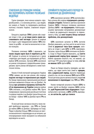 9
СТАВЛЕННЯ ДО ГРОМАДЯН УКРАЇНИ,
ЯКІ ПІДТРИМУЮТЬ ПОЛІТИКУ РОСІЙСЬКОЇ
ФЕДЕРАЦІЇ
Групи громадян, яких можна назвати «про-
російськими», є в кожному регіоні, а до людей,
які живуть в Україні та підтримують російську
політику стосовно України, ставлення неодно-
значне.
Більшість українців (78%) цілком або скорі-
ше згодні з тим, що ці люди мають право ви-
словлювати свої погляди. Цілком та скоріше
не згодні з цим твердженням майже 18% опи-
таних та ще 4% – не змогли визначитися зі сво-
єю позицією.
Половина опитаних (48% ) вважають, що
таким людям варто було б переїхати до Ро-
сії. Скоріше та цілком не погоджується з ідеєю
«переїзда» для людей, що підтримують дії Росії,
майже 41% опитаних. Загалом 69% населення
не уникає спілкування з проросійськими грома-
дянами, проте уникає обговорення з ними полі-
тичних питань.
Кожен п’ятий опитаний громадянин України
(19%) заявив, що він сам цілком, або скоріше
поділяє погляди та переконання цих людей.
На Заході переконаних прихильників російської
політики виявилося більше ніж на Донбасі. На
Заході про цілковиту підтримку політики Ро-
сії по відношенню до України заявили майже
12% опитаних, а на Донбасі майже 9%. Проте
поміркованих прихильників російської політики
(«скоріше поділяє») на Донбасі трохи більше ніж
на Заході – майже 16% на Донбасі проти 7% на
Заході.
По всіх регіонах загальна кількість таких лю-
дей приблизно однакова – від 19% на Заході
до майже 25% на Донбасі. Щоправда на Сході,
Півдні та Донбасі більше 10% опитаних не змог-
ли визначитися із відповіддю на це питання, що
опосередковано може вказувати на небажання
відповідати на нього.
СПРИЙНЯТТЯ РАДЯНСЬКОГО ПЕРІОДУ ТА
СТАВЛЕННЯ ДО ДЕКОМУНІЗАЦІЇ
49% населення загалом і 37% жителів Дон-
басу цілком або скоріше підтримують декому-
нізацію в Україні. Натомість третина населення
України (34%) і близько половини населення
Донбасу (46%) – не підтримують. Найпошире-
нішими причинами непідтримки декомунізації
є повага до радянського минулого та переко-
нання у тому, що нині існують більш нагальні
проблеми, ніж декомунізація.
43% населення загалом та 51% жителів
Донбасу вважають, що їхнє життя чи життя їхніх
сімей в радянські часи було кращим, нато-
мість не згодні з цим 42% та 31%, відповідно.
Загалом, трохи більше 50% опитаних на Донба-
сі, Сході та Півдні України вважають, що життя
у радянський період було кращим. У Центрі
майже однакова кількість тих, хто вважає, що
життя до 1991 року було краще та тими, хто так
не вважає (42% проти 43%).
Лише на Заході кількість громадян, що вва-
жають, що зараз життя їхніх сімей є кращим,
ніж у радянський період, відчутно перевищує
кількість тих, хто так не вважає (54% проти 31%).
Повсіхрегіонахдоситьвеликакількістьлюдей не
визначилася із відповіддю ( від 15% до 18%).
Кожен четвертий загалом в Україні (25%) та
кожен третій на Донбасі зокрема (36%) хотіли
би, щоб Радянський Союз відродився і Украї-
на була його частиною, а 68% та 51%, відповід-
но, не хотіли би, щоб це сталося.
 