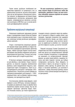 91
Проблеми внутрішньої комунікації
3 В Україні знизилась комунікативна активність із роз’яснення закону про реінтеграцію Донбасу – моніторинг «Детектора медіа» https://detector.media/infospace/article/139271/2018-07-
12-v-ukraini-znizilas-komunikativna-aktivnist-iz-rozyasnennya-zakonu-pro-reintegratsiyu-donbasu-monitoring-detektora-media
4 Партії, які за підсумками голосування набрали 5% та більше у регіоні України http://www.cvk.gov.ua/pls/vnd2014/wp315?PT001F01=910
5 Панельна дискусія «Як відновити довіру мешканців Донбасу до ЗМІ?» https://youtu.be/vsehbi6g9jQ?t=5m55s
6 Панельна дискусія «Як відновити довіру мешканців Донбасу до ЗМІ?» https://youtu.be/vsehbi6g9jQ?t=15m47s
Таким чином, російське телебачення ви-
користовує відмінності та суперечності, які є в
українському суспільстві, частина їх була перелі-
чена під час дослідження «Кальміуської групи».
Такі процеси, як формування легітимної влади,
громадянського суспільства, дотримання прав
людини, супроводжуються виключно негатив-
ною конотацією в ЗМІ Росії, що є в основі росій-
ських дезінформаційних кампаній.
Як вже зазначалося, проблема не у висо-
кому ступені довіри до російських медіа або
пропаганди, проблема в тому, що вона част-
ково відповідає наявним страхам та оцінкам
частини суспільства.
Комунікація українських державних органів
влади з громадянами східних областей України
може відігравати одну з ключових ролей в про-
цесі мінімізації впливу російських дезінформа-
ційних кампаній.
Згідно з моніторингом комунікації держав-
них органів влади щодо Донбасу за перше пів-
річчя 2018, проведеного організацією «Детектор
медіа», Кабінет міністрів України частіше вико-
ристовував тему Донбасу переважно для рекла-
ми різноманітних досягнень. Точніше, для інтер-
претації певних дій та подій як досягнень3
.
В багатьох випадках комунікація будується
не для Донбасу, а про Донбас. Згідно з моніто-
рингом, за кількістю згадувань проблематики
Донбасу у своїх повідомленнях першість у пре-
зидентської партії «Солідарність». Проте за ці-
леспрямованістю меседжів її випередив «Опо-
зиційний блок». Результати останніх виборів до
парламенту відповідають цій тенденції — «Опо-
зиційний блок» має на Донбасі набагато вищу
підтримку, ніж президентська партія4
.
На останньому «Донбас медіа форумі», який
відбувся в липні 2018 року, питанню повернен-
ня довіри до українських медіа на Донбасі була
присвячена окрема частина заходу. Під час неї
керівник організації «Детектор медіа» Ната-
лія Лігачьова сказала, що тільки журналістські
стандарти можуть утримати медіа від крайно-
щів та допомогти зберегти довіру різних груп
громадян. Аудиторія втомилася від надмірної
політизації контенту. Цікаво, що згідно з дослі-
дженнями її організації, мова контенту (росій-
ська чи українська) на Донбасі не є чинником
для його обрання за умов, що контент якісний5
.
Перший заступник Голови Спеціальної мо-
ніторингової місії ОБСЄ в Україні Олександр Хуг,
який має доступ до непідконтрольної території
та може напряму спілкуватись із громадянами,
що мешкають на непідконтрольній території,
вважає, що деякі медіа роблять «ведмежу по-
слугу» для своїх глядачів і читачів, ще глибше
поляризуючи суспільство. Вони обирають та
висвітлюють ті факти, які вигідні їх партіям, та
формують хибну картину. За думкою Хуга, такі
медіа «є частиною проблеми, а не частиною її
вирішення». Довіру мешканців Донбасу можна
посилити тільки шляхом використання фактів, а
не трактування6
.
 