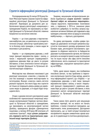 92
Стратегія інформаційної реінтеграції Донецької та Луганської областей
7 Про схвалення Стратегії інформаційної реінтеграції Донецької та Луганської областей https://www.kmu.gov.ua/ua/npas/pro-shvalennya-strategiyi-informacijnoyi-reintegraciyi-doneckoyi-
ta-luganskoyi-oblastej
8 Чим живуть тимчасово неконтрольовані території Донбасу? Особливості горизонтальної комунікації мешканців розділеного регіону //https://dif.org.ua/uploads/pdf/19679939795b4f51
df073308.46033529.pdf
9 Стратегія інформаційної реінтеграції Донбасу https://mip.gov.ua/files/pdf/%D0%A1%D1%82%D1%80%D0%B0%D1%82%D0%B5%D0%B3%D1%96%D1%8F%20%D0%94%D0%BE%D0%BD%D0
%B1%D0%B0%D1%81.pdf
Розпорядженням від 26 липня 2018 року Ка-
бінет Міністрів України схвалив Стратегію інфор-
маційної реінтеграції Донецької та Луганської
областей7
. Відповідно до документа для за-
безпечення процесу реінтеграції «комунікація з
громадянами України, які проживають на тери-
торії Донецької та Луганської областей, повинна
базуватися на наступних смислах:
Україна — це стала держава з перспектив-
ним майбутнім, яка, не дивлячись на складність
поточної ситуації, забезпечує гідний рівень жит-
тя та безпеку своїх громадян, а також надає їм
можливості для розвитку;
Україна — це справедлива держава, у якій
панує принцип верховенства права і закону, а
також і моральний принцип справедливості:
українська держава бере до уваги та розуміє
обставини, в яких опинилися жителі непідкон-
трольної території Донецької та Луганської об-
ластей внаслідок конфлікту».
Міністерство має обмежені можливості для
реалізації зазначених «смислів» у повному об-
сязі без взаємодії з іншими міністерствами та
інституціями. Вказані «смисли» мають містити
реальне підґрунтя, без якого будь-яка стратегія
не тільки не покращить рівень довіри до україн-
ських медіа та держави, а й надалі буде погір-
шувати його.
Згідно з даними якісного дослідження щодо
особливостей горизонтальної комунікації меш-
канців контрольованої Україною частини Доне-
цької та Луганської областей із громадянами,
що проживають на неконтрольованій частині
Донбасу, проведеного фондом «Демократичні
ініціативи» у лютому 2018 року (80 опитаних у 8
населених пунктах)8
, люди цілком усвідомлю-
ють переваги життя на підконтрольних укра-
їнської владі територіях Донбасу.
Зокрема, мешканцям непідконтрольних ра-
йонів подобаються «мирне життя і налаго-
джений побут на звільнених територіях».
«Однак відсутність переконливих позитивних
змін, у порівнянні з 2014-м, зниження рівня
особистого добробуту та постійна загроза від-
новлення активних бойових дій підривають віру
громадян у можливі зміни на краще в осяжному
майбутньому», — йдеться у дослідженні.
На думку дослідників, «слабка довіра гро-
мадян до державних інституцій зумовлена від-
сутністю позитивного досвіду дотримання їхніх
базових прав...респонденти висловлюють зди-
вування та обурення інертністю та байдужістю
держави та уповноважених органів, які повільно
реагують на конкретні вимоги щодо поліпшення
тих чи інших послуг або сфер життя (пенсійне
забезпечення, якість соціальної та транспортної
інфраструктури, спрощення пропускного режи-
му на КПВВ)».
Тобто, дуже важко людині, яка позбавлена
пенсійних виплат, та має проблеми із перети-
ном контрольних пунктів в’їзду-виїзду, донести
тезу інформаційної стратегії, що «Україна — це
справедлива держава, у якій панує принцип
верховенства права і закону, а також і мораль-
ний принцип справедливості: українська дер-
жава бере до уваги і розуміє обставини, в яких
опинилися жителі непідконтрольної території
Донецької та Луганської областей внаслідок
конфлікту»9
.
Також важко його донести для мешканців
звільненої території, які на власні очі бачать
проблеми, з якими стикаються громадяни, що
перетинають лінію розмежування. Дослідники
припускають, що «у такій ситуації посилюється
несприйняття людьми символічних кроків вла-
ди, як то українізація та політика декомунізації».
 
