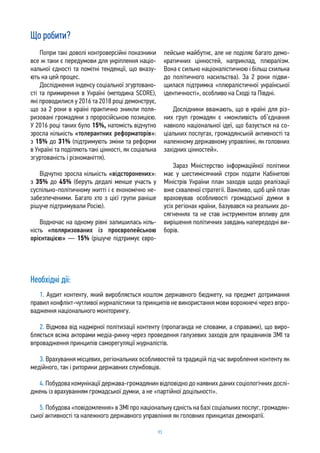 93
Що робити?
Попри такі доволі контроверсійні показники
все ж таки є передумови для укріплення націо-
нальної єдності та помітні тенденції, що вказу-
ють на цей процес.
Дослідження індексу соціальної згуртовано-
сті та примирення в Україні (методика SCORE),
які проводилися у 2016 та 2018 році демонструє,
що за 2 роки в країні практично зникли поля-
ризовані громадяни з проросійською позицією.
У 2016 році таких було 15%, натомість відчутно
зросла кількість «толерантних реформаторів»:
з 15% до 31% (підтримують зміни та реформи
в Україні та поділяють такі цінності, як соціальна
згуртованість і різноманіття).
Відчутно зросла кількість «відсторонених»:
з 35% до 45% (беруть дедалі менше участь у
суспільно-політичному житті і є економічно не-
забезпеченими. Багато хто з цієї групи раніше
рішуче підтримували Росію).
Водночас на одному рівні залишилась кіль-
кість «поляризованих із проєвропейською
орієнтацією» — 15% (рішуче підтримує євро-
пейське майбутнє, але не поділяє багато демо-
кратичних цінностей, наприклад, плюралізм.
Вона є сильно націоналістичною і більш схильна
до політичного насильства). За 2 роки підви-
щилася підтримка «плюралістичної української
ідентичності», особливо на Сході та Півдні.
Дослідники вважають, що в країні для різ-
них груп громадян є «можливість об’єднання
навколо національної ідеї, що базується на со-
ціальних послугах, громадянській активності та
належному державному управлінні, як головних
західних цінностей».
Зараз Міністерство інформаційної політики
має у шестимісячний строк подати Кабінетові
Міністрів України план заходів щодо реалізації
вже схваленої стратегії. Важливо, щоб цей план
враховував особливості громадської думки в
усіх регіонах країни, базувався на реальних до-
сягненнях та не став інструментом впливу для
вирішення політичних завдань напередодні ви-
борів.
Необхідні дії:
1. Аудит контенту, який виробляється коштом державного бюджету, на предмет дотримання
правил конфлікт-чутливої журналістики та принципів не використання мови ворожнечі через впро-
вадження національного моніторингу.
2. Відмова від надмірної політизації контенту (пропаганда не словами, а справами), що виро-
бляється всіма акторами медіа-ринку через проведення галузевих заходів для працівників ЗМІ та
впровадження принципів саморегуляції журналістів.
3. Врахування місцевих, регіональних особливостей та традицій під час вироблення контенту як
медійного, так і риторики державних службовців.
4. Побудова комунікації держава-громадянин відповідно до наявних даних соціологічних дослі-
джень із врахуванням громадської думки, а не «партійної доцільності».
5. Побудова «повідомлення» в ЗМІ про національну єдність на базі соціальних послуг, громадян-
ської активності та належного державного управління як головних принципах демократії.
 