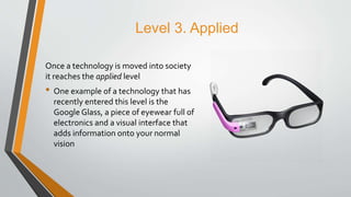 Level 3. Applied
Once a technology is moved into society
it reaches the applied level
• One example of a technology that has
recently entered this level is the
Google Glass, a piece of eyewear full of
electronics and a visual interface that
adds information onto your normal
vision
 