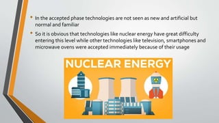 • In the accepted phase technologies are not seen as new and artificial but
normal and familiar
• So it is obvious that technologies like nuclear energy have great difficulty
entering this level while other technologies like television, smartphones and
microwave ovens were accepted immediately because of their usage
 