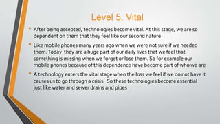 Level 5. Vital
• After being accepted, technologies become vital. At this stage, we are so
dependent on them that they feel like our second nature
• Like mobile phones many years ago when we were not sure if we needed
them.Today they are a huge part of our daily lives that we feel that
something is missing when we forget or lose them. So for example our
mobile phones because of this dependence have become part of who we are
• A technology enters the vital stage when the loss we feel if we do not have it
causes us to go through a crisis. So these technologies become essential
just like water and sewer drains and pipes
 