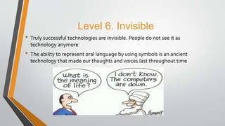 Level 6. Invisible
• Truly successful technologies are invisible. People do not see it as
technology anymore
• The ability to represent oral language by using symbols is an ancient
technology that made our thoughts and voices last throughout time
 