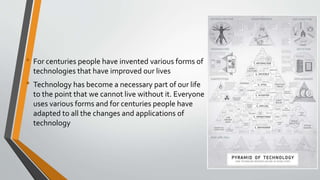 • For centuries people have invented various forms of
technologies that have improved our lives
• Technology has become a necessary part of our life
to the point that we cannot live without it. Everyone
uses various forms and for centuries people have
adapted to all the changes and applications of
technology
 