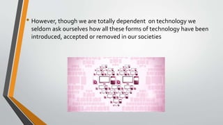• However, though we are totally dependent on technology we
seldom ask ourselves how all these forms of technology have been
introduced, accepted or removed in our societies
 