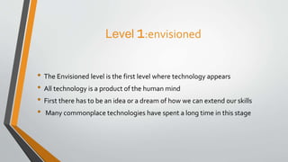 Level 1:envisioned
• The Envisioned level is the first level where technology appears
• All technology is a product of the human mind
• First there has to be an idea or a dream of how we can extend our skills
• Many commonplace technologies have spent a long time in this stage
 