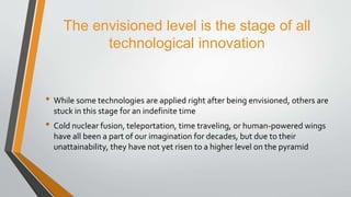 The envisioned level is the stage of all
technological innovation
• While some technologies are applied right after being envisioned, others are
stuck in this stage for an indefinite time
• Cold nuclear fusion, teleportation, time traveling, or human-powered wings
have all been a part of our imagination for decades, but due to their
unattainability, they have not yet risen to a higher level on the pyramid
 