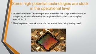 Some high potential technologies are stuck
in the operational level
• Other examples of technologies that are still in this stage are the quantum
computer, wireless electricity and engineered microbes that turn plant
waste into oil
• They’ve proven to work in the lab, but are far from being widely used
 