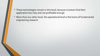 • These technologies remain in this level, because investors find their
application too risky and not profitable enough
• More than any other level, the operational level is the home of fundamental
engineering research
 