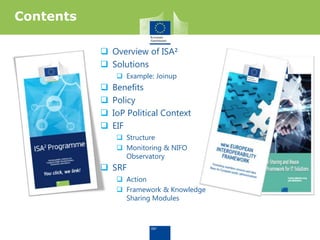  Overview of ISA²
 Solutions
 Example: Joinup
 Benefits
 Policy
 IoP Political Context
 EIF
 Structure
 Monitoring & NIFO
Observatory
 SRF
 Action
 Framework & Knowledge
Sharing Modules
Contents
 