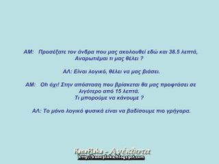    ΑΜ :    Προσέξατε τον άνδρα που μας ακολουθεί εδώ και 38.5 λεπτά ,  Αναρωτιέμαι τι μας θέλει  ?         ΑΛ :  Είναι λογικό, θέλει να μας βιάσει .        Α M:   Oh  όχι !  Στην απόσταση που βρίσκεται θα μας προφτάσει σε  λιγότερο από 15 λεπτά .  Τι μπορούμε να κάνουμε  ?         ΑΛ :  Το μόνο λογικό φυσικά είναι να βαδίσουμε πιο γρήγορα .   