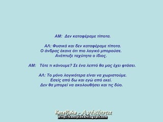     ΑΜ :   Δεν καταφέραμε τίποτα .         ΑΛ :  Φυσικά και δεν καταφέραμε τίποτα .  Ο άνδρας έκανε ότι πιο λογικό μπορούσε .  Ανέπτυξε ταχύτητα ο ίδιος .        ΑΜ :    Τότε τι κάνουμε ?  Σε ένα λεπτό θα μας έχει φτάσει .         ΑΛ :  Το μόνο λογικότερα είναι να χωριστούμε .  Εσείς από δω και εγώ από εκεί .  Δεν θα μπορεί να ακολουθήσει και τις δύο. 