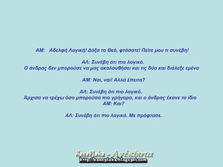    ΑΜ :    Αδελφή Λογική !  Δόξα το Θεό, φτάσατε !  Πείτε μου τι συνέβη !         ΑΛ :  Συνέβη ότι πιο λογικό .  Ο άνδρας δεν μπορούσε να μας ακολουθήσει και τις δύο και διάλεξε εμένα         Α M:  Ναι, ναι !  Αλλά έπειτα ?     ΑΛ :  Συνέβη ότι πιο λογικό .  Άρχισα να τρέχω όσο μπορούσα πιο γρήγορα, και ο άνδρας έκανε το ίδιο         Α M:  Και ?          ΑΛ :  Συνέβη ότι πιο λογικό .  Με πρόφτασε .   