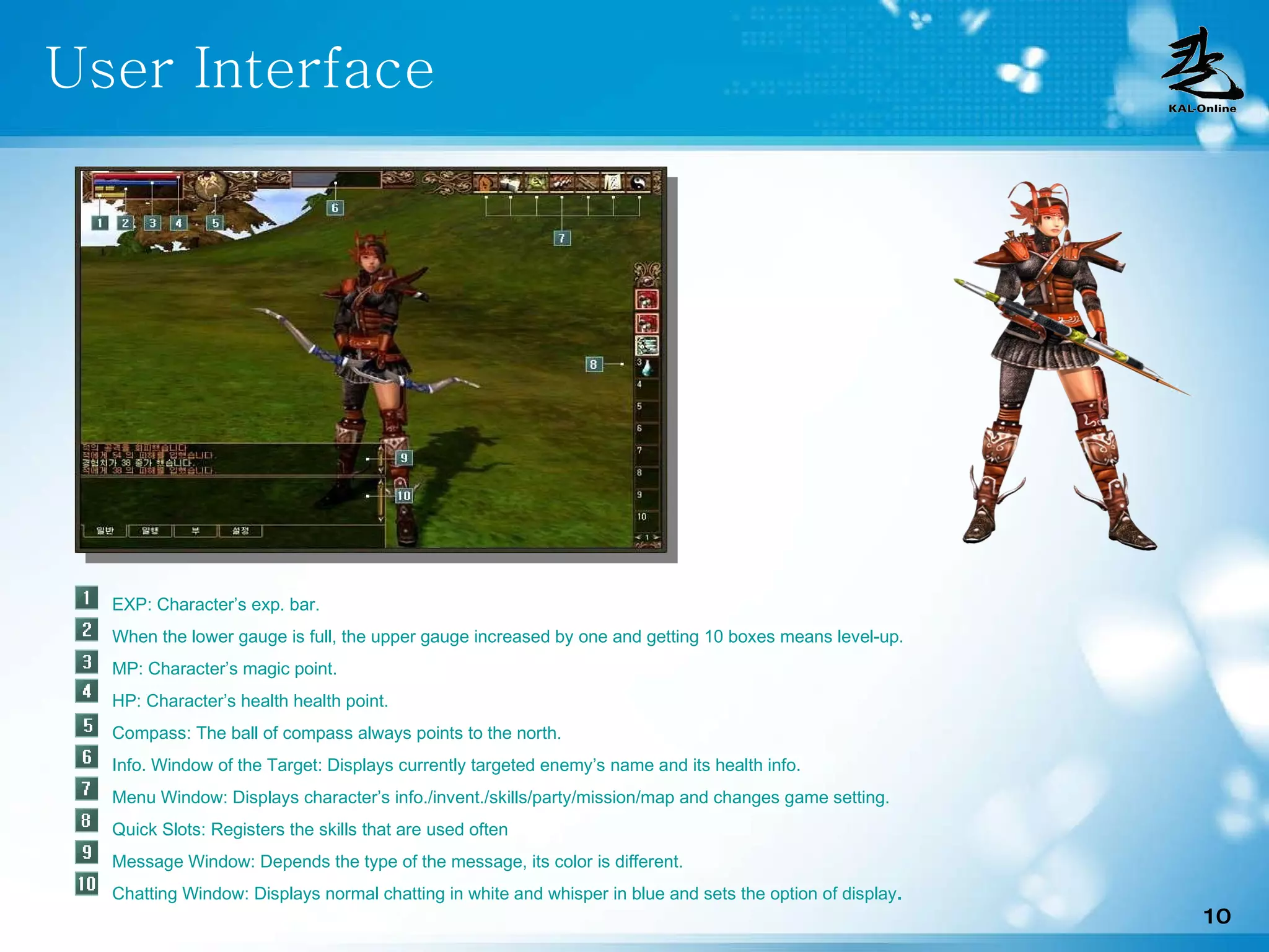 User Interface EXP: Character’s exp. bar. When the lower gauge is full, the upper gauge increased by one and getting 10 boxes means level-up. MP: Character’s magic point. HP: Character’s health health point. Compass: The ball of compass always points to the north.  Info. Window of the Target: Displays currently targeted enemy’s name and its health info.  Menu Window: Displays character’s info./invent./skills/party/mission/map and changes game setting.  Quick Slots: Registers the skills that are used often  Message Window: Depends the type of the message, its color is different.  Chatting Window: Displays normal chatting in white and whisper in blue and sets the option of display .   