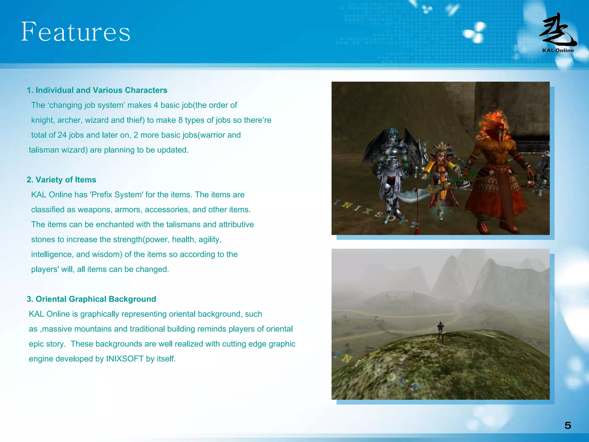 Features 1. Individual and Various Characters The ‘changing job system’ makes 4 basic job(the order of  knight, archer, wizard and thief) to make 8 types of jobs so there’re total of 24 jobs and later on, 2 more basic jobs(warrior and  talisman wizard) are planning to be updated. 2. Variety of Items KAL Online has 'Prefix System' for the items. The items are classified as weapons, armors, accessories, and other items. The items can be enchanted with the talismans and attributive stones to increase the strength(power, health, agility,  intelligence, and wisdom) of the items so according to the players' will, all items can be changed.  3. Oriental Graphical Background KAL Online is graphically representing oriental background, such as ,massive mountains and traditional building reminds players of oriental epic story.  These backgrounds are well realized with cutting edge graphic engine developed by INIXSOFT by itself. 