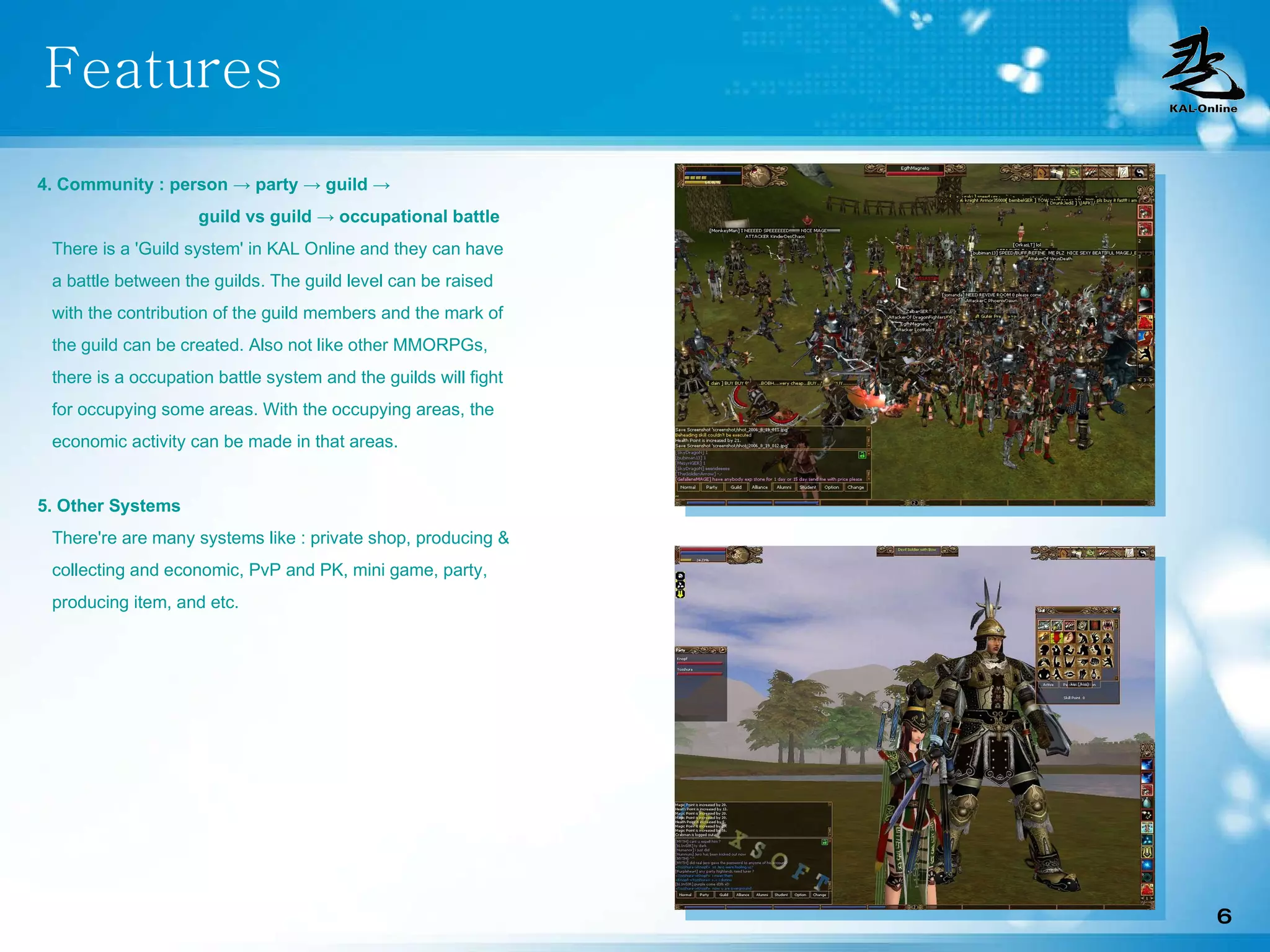 Features 4. Community : person -> party -> guild ->    guild vs guild -> occupational battle   There is a 'Guild system' in KAL Online and they can have  a battle between the guilds. The guild level can be raised  with the contribution of the guild members and the mark of the guild can be created. Also not like other MMORPGs,  there is a occupation battle system and the guilds will fight for occupying some areas. With the occupying areas, the economic activity can be made in that areas. 5. Other Systems There're are many systems like : private shop, producing &  collecting and economic, PvP and PK, mini game, party,  producing item, and etc . 