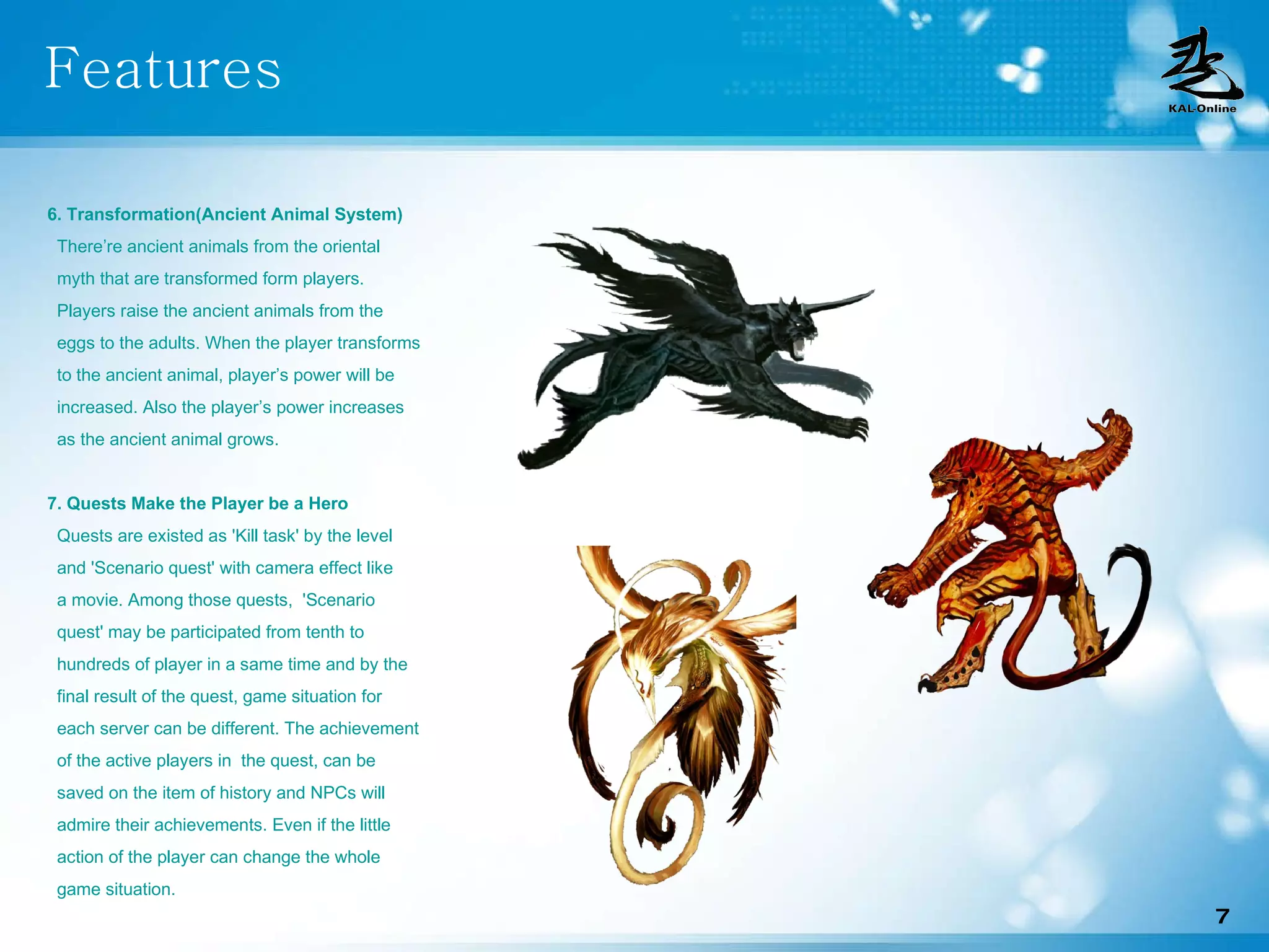 Features 6. Transformation(Ancient Animal System) There’re ancient animals from the oriental myth that are transformed form players.  Players raise the ancient animals from the  eggs to the adults. When the player transforms to the ancient animal, player’s power will be  increased. Also the player’s power increases  as the ancient animal grows.  7. Quests Make the Player be a Hero Quests are existed as 'Kill task' by the level  and 'Scenario quest' with camera effect like  a movie. Among those quests,  'Scenario  quest' may be participated from tenth to hundreds of player in a same time and by the final result of the quest, game situation for each server can be different. The achievement of the active players in  the quest, can be  saved on the item of history and NPCs will  admire their achievements. Even if the little action of the player can change the whole  game situation. 