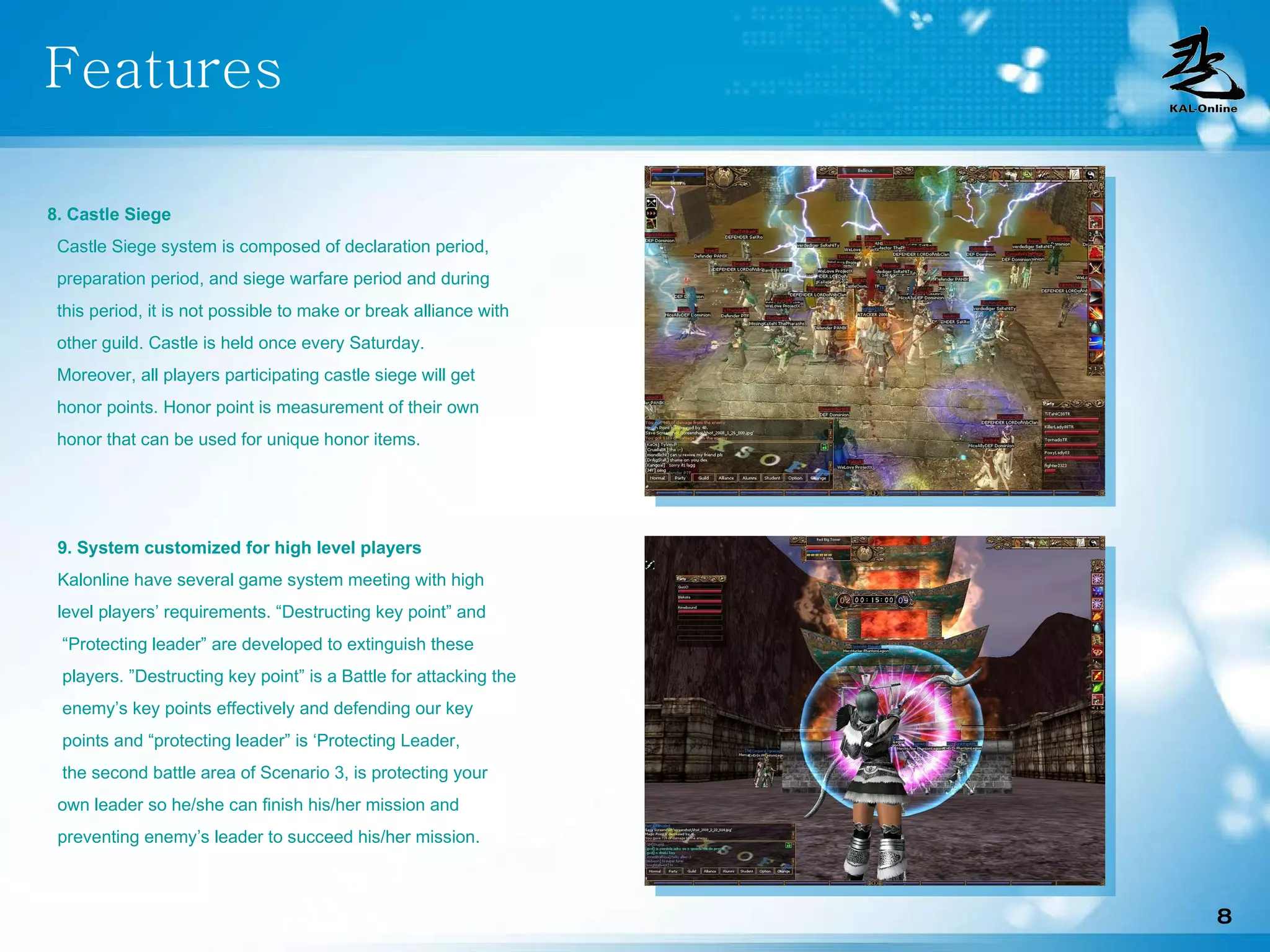 Features 8. Castle Siege Castle Siege system is composed of declaration period, preparation period, and siege warfare period and during  this period, it is not possible to make or break alliance with other guild. Castle is held once every Saturday. Moreover, all players participating castle siege will get honor points. Honor point is measurement of their own honor that can be used for unique honor items. 9. System customized for high level players Kalonline have several game system meeting with high level players’ requirements. “Destructing key point” and “ Protecting leader” are developed to extinguish these players. ”Destructing key point” is a Battle for attacking the enemy’s key points effectively and defending our key points and “protecting leader” is ‘Protecting Leader, the second battle area of Scenario 3, is protecting your  own leader so he/she can finish his/her mission and preventing enemy’s leader to succeed his/her mission. 