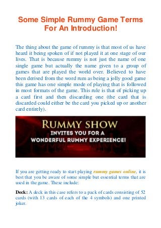 Some Simple Rummy Game Terms
For An Introduction!
The thing about the game of rummy is that most of us have
heard it being spoken of if not played it at one stage of our
lives. That is because rummy is not just the name of one
single game but actually the name given to a group of
games that are played the world over. Believed to have
been derived from the word rum as being a jolly good game
this game has one simple mode of playing that is followed
in most formats of the game. This rule is that of picking up
a card first and then discarding one (the card that is
discarded could either be the card you picked up or another
card entirely).
If you are getting ready to start playing rummy games online, it is
best that you be aware of some simple but essential terms that are
used in the game. These include:
Deck: A deck in this case refers to a pack of cards consisting of 52
cards (with 13 cards of each of the 4 symbols) and one printed
joker.
 